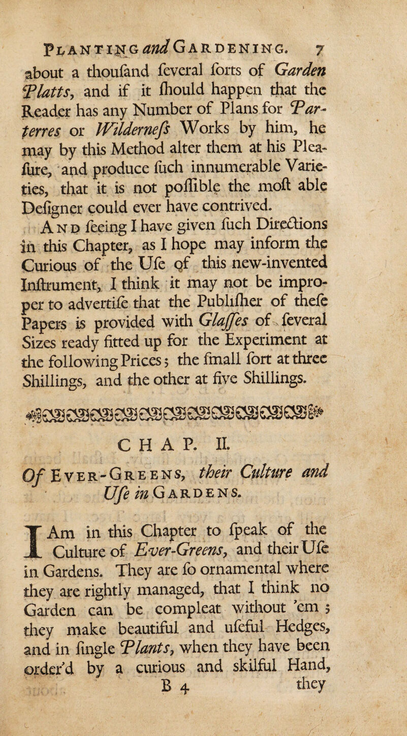 about a thoufand feveral forts of Garden Tlatts, and if it fhould happen that the Reader has any Number of Plans for Tar- terns or JVildernefs Works by him, he may by this Method alter them at his Plea- fure, and produce fuch innumerable Varie¬ ties, that it is not poffible the moft able Defigner could ever have contrived. And feeing I have given luch Directions in this Chapter, as I hope may inform the Curious of the Ufe of this new-invented Inftmment, I think it may not be impro¬ per to advertife that the Pubhlher of thefe Papers is provided with GlaJJes of feveral Sizes ready fitted up for the Experiment at the following Prices; the finall fort at three Shillings, and the other at five Shillings. CHAP. II. O/Ever-Greens, their Culture and Ufe in G ARDENS. I Am in this Chapter to fpeak of the Culture of Ever-Greens, and their Ufe in Gardens. They are fo ornamental where they are rightly managed, that I think no Garden can be compleat without ’em ; they make beautiful and ufeful Hedges, and in Angle Tlants, when they have been order’d by a curious and skilful Hand, B 4 they