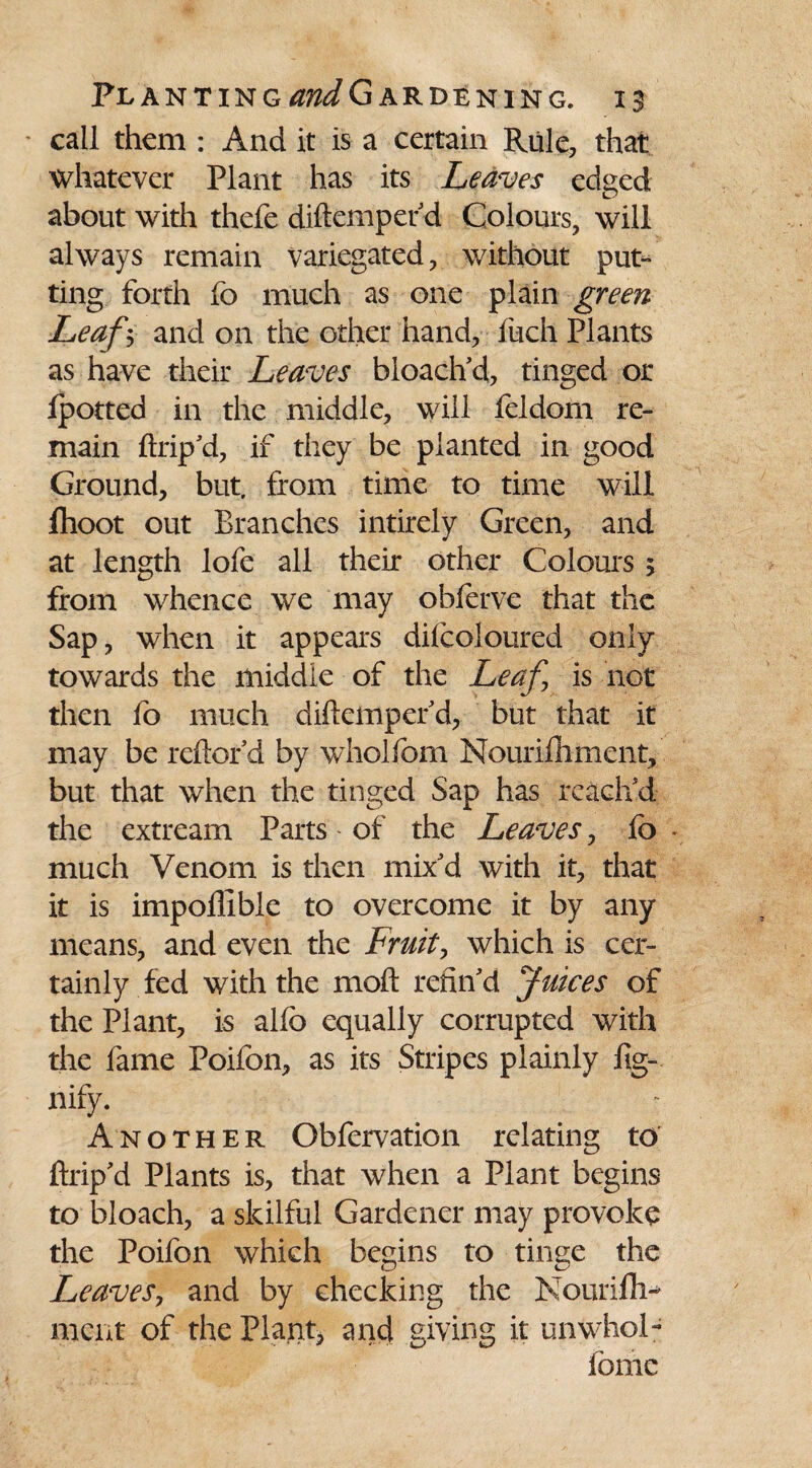 ' call them : And it is a certain Rule, that whatever Plant has its Leaves edged about with thefe diftemperd Colours, will always remain variegated, without put¬ ting forth fo much as one plain green Leaf V and on the other hand, Rich Plants as have their Leaves bloaclfd, tinged or Ipotted in the middle, will feldom re¬ main ftrip'd, if they be planted in good Ground, but. from time to time will fhoot out Branches intirely Green, and at length lofe all their other Colours 5 from whence we may obferve that the Sap, when it appears dilcoloured only towards the middle of the Leaf is not then fb much diftemperd, but that it may be reftofd by wholfcm Nourifhment, but that when the tinged Sap has reach'd the extream Parts of the Leaves, fb * much Venom is then mix'd with it, that it is impoflible to overcome it by any means, and even the Fruit, which is cer¬ tainly fed with the 1110ft refin'd Juices of the Plant, is alfo equally corrupted with the fame Poifon, as its Stripes plainly fig- nify. Another Obfervation relating to’ ftrip'd Plants is, that when a Plant begins to bloach, a skilful Gardener may provoke the Poifon which begins to tinge the Leaves, and by checking the Noiirifh- rnent of the Plant, and giving it unWhol- fomc