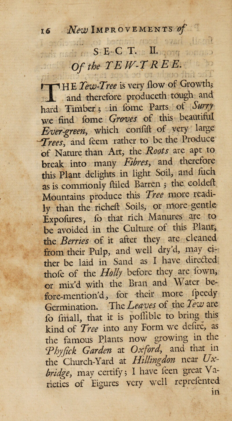 *■ 5 •' » ^ SEC T. II. Of the TEW-TREE. ■ s* i - > •* - THE Tew-Tree is very flow of Growth* and therefore produceth tough and hard Timber * in feme Parts of Surry we find fbme Groves of this beautiful Tver-green, which confift of very large ^Trees, and feem rather to be the Produce of Nature than Art, the Roots are apt to break into many Fibres, and therefore this Plant delights in light Soil, and fiich as is commonly ftiled Barren * the coldeft Mountains produce this Tree more readi¬ ly than the richeft Soils, or more gentle Expofures, fo that rich Manures are to be avoided in the Culture of this Plant, the Berries of it after they are cleaned from their Pulp, and well dryd, may ei¬ ther be laid in Sand as I have directed thofe of the Holly before they are fown, or mix’d with the Bran and Water be- fore-mention’d, for their more fpeedy Germination. The Leaves of the Tew are fo Mall, that it is poffible to bring this kind of Tree into any Form we defire, as the famous Plants now growing in the Thyjick Garden at Oxford, ana that in the Church-Yard at Hillingdon near Ux¬ bridge, may certify * 1 have feen great Va¬ rieties of Eigures very well reprefented ill