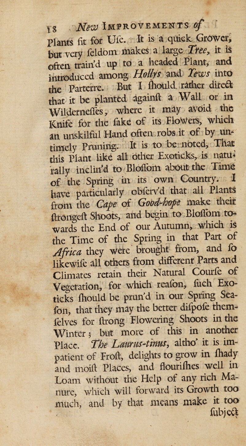 Plants fit for Ufc. It is a quick Grower, but very leldom makes a large Tycc y it is train’d up to a headed Plant, and introduced among Hoilys and Tews into the Parterre. But I iltould rather dired that it be planted againft a Wall or in Wilderneffes, where it may avoid the Knife for the fake of its FloWers, which an unskilful Hand often robs it of by un¬ timely Pruning. It is to be noted. That this Plant like all other Exoticks, is natu¬ rally inclin'd to Blolfom about the Time of the Spring in its own Country. I have particularly obferv’d that all Plants ftom the Ctipe of Guosl~ijops make their ftronaeft Shoots, and begin to Blolfom to¬ wards the End of our Autumn, which is the Time of the Spring in that Part of Africa they were brought from, and fo likewife all others from different Parts and Climates retain their Natural Courfe of Vegetation, for which reafon, luch Exo¬ ticks fhould be prun’d in our Spring Sea- fon, that they may the better difpofe them- felves for ftrohg Flowering Shoots in the Winter; but more of this in another Place. The Laurus-tinus, altho’ it is im¬ patient of Froft, delights to grow in lhady and moift Places, and flourifhes well in Loam without the Help of any rich Ma¬ nure, which will forward its Growth too much, and by that means make it too fubjed