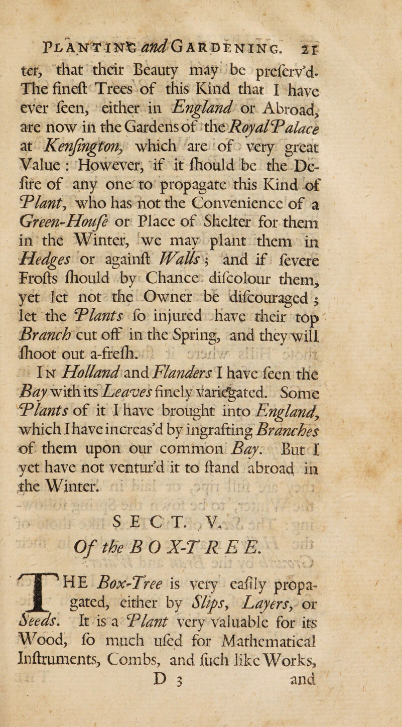 ter, that their Beauty may be preferv'd* The fineft Trees of this Kind that I have ever feen, either in England or Abroad, are now in the Gardens of the RoyalP alace at Kenfington, which are of very great Value : However, if it Ihould be the De- lire of any one to propagate this Kind of Plants who has not the Convenience of a Green-Houfe or Place of Shelter for them in the Winter, we may plant them in Hedges or againft Walls\ and if levere Frofts fhould by Chance difcolour them, yet let not the Owner be difcouraged $ let the Plants lb injured have their top Branch cut off in the Spring, and they will ihoot out a-frefh. I n Holland and Flanders I have feen the Bay with its Leaves finely variegated. Some Plants of it I have brought into Englandy which I have increas'd by ingrafting Branches of them upon our common Bay, But I yet have not ventur'd it to Hand abroad in the Winter. SECT. V, Of the BOX-TREE. THE Box-Tree is very caiily propa¬ gated, either by Slips, Layers, or Seeds. It is a Plant very valuable for its Wood, fo much ufed for Mathematical Inftruments, Combs, and fuch like Works, D 3 and