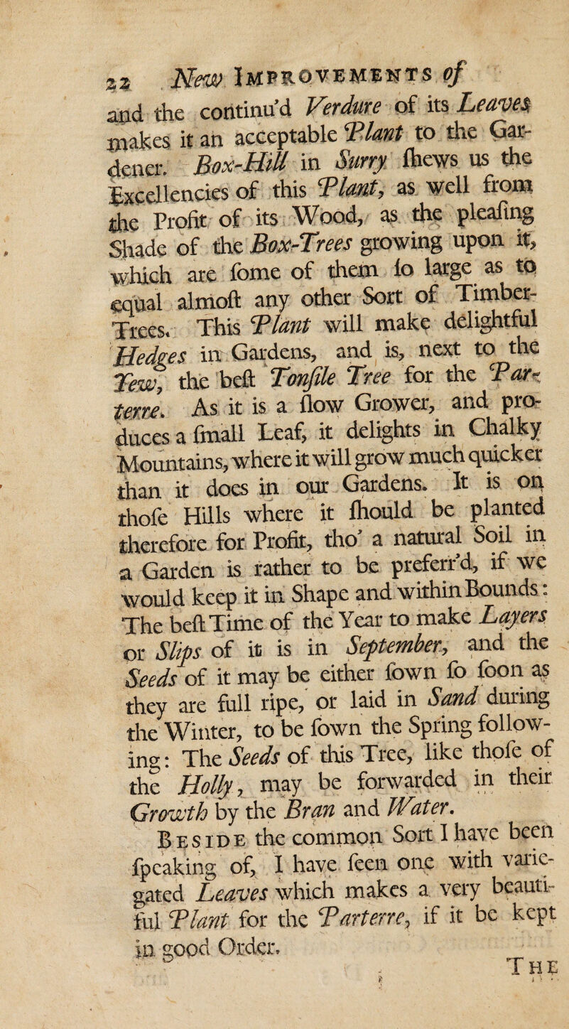 and the continu’d Verdure of its Leaves, makes it an acceptable ‘Plant to the Gar¬ dener. Box-Hill in Surry fhews us the Excellencies of this Plant, as well from the Profit of its Wood, as the pleafing Shade of the Box-Trees growing upon it, which are feme of them la large as to equal almoft any other Sort of Timber- Trees. This Plant will make delightful Hedges in Gardens, and is, next to the Tew, the bell; Tonfile Tree for the Par¬ terre. As it is a flow Grower, and pro¬ duces a fmall Leaf, it delights in Chalky Mountains, where it will grow much quicker than it does in our Gardens. It is on thofe Hills where it lhould be planted therefore for Profit, tho’ a natural Soil in a Garden is rather to be preferr d, if we would keep it in Shape and within Bounds: The belt Time of the Year to make Layers or Slips of it is in September, and the Seeds of it may be either fown fo foon as they are full ripe, or laid in Sand during the Winter, to be fown the Spring follow¬ ing ; The Seeds of this Tree, like thole of the Holly, may be forwarded in their Growth by the Bran and Water. Beside the common Sort I have been fpcaking of, I have feen one with varie¬ gated Leaves which makes a very beauti¬ ful Plant tor the Parterre, if it be kept in good Order. T HE