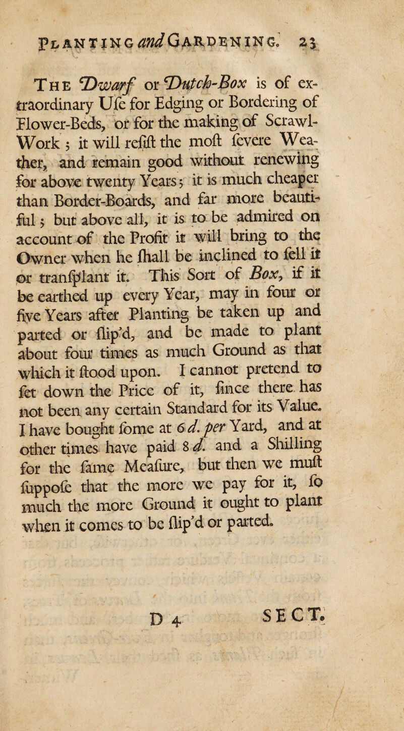 Planting andGardeninc. %\ The Dwarf or ‘Dutch-Box is of ex¬ traordinary Ufe for Edging or Bordering of Elower-Beds, or for the making of Scrawl- Work 5 it will refill the moft fevere Wea¬ ther, and remain good without renewing for above twenty Years 5 it is much cheaper than Border-Boards, and far more beauti¬ ful 5 but above all, it is to be admired on account of the Profit it will bring to the Owner when he fhall be inclined to fell it or tranfplant it. This Sort of Box, if it be earthed up every Year, may in four or five Years after Planting be taken up and parted or flip d, and be made to plant about four times as much Ground as that which it flood upon. I cannot pretend to fet down the Price of it, fince there has not been any certain Standard for its Value* I have bought fome at 6 d. per Yard, and at other times have paid S d. and a Shilling for the fame Meafure, but then we muft fuppofe that the more we pay for it, fo much the more Ground it ought to plant when it comes to be flip'd or parted.