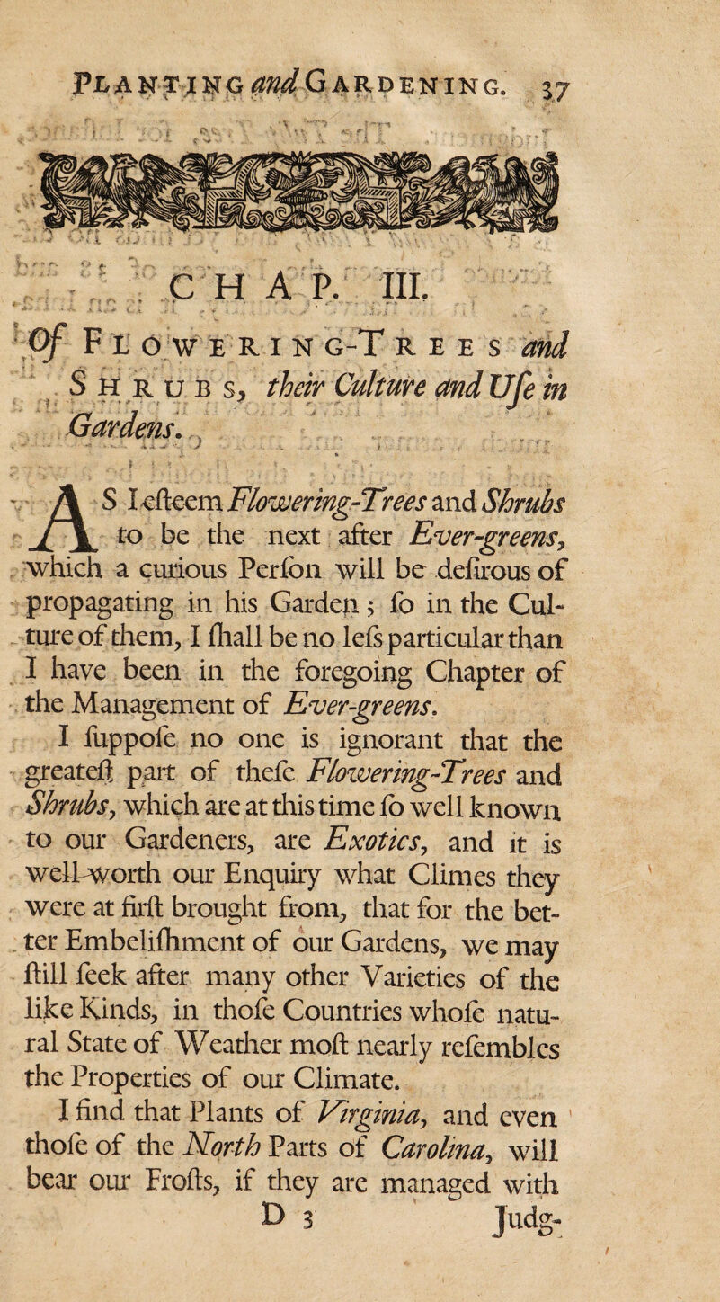 CHAP. III. Of F t O W ERIN g-T rees and Shrub s, their Culture and Ufe in Gardens. * ~ * 1»-v , \ i. v ; _ , ■ r .. $ .. * ( *i » - .v AS Icfteem Flowering-Trees and Shrubs to be the next after Evergreens, which a curious Perlbn will be delirous of propagating in his Garden 5 fo in the Cul¬ ture of them, I Ihall be no lefs particular than I have been in the foregoing Chapter of the Management of Evergreens. I fuppofe no one is ignorant that the greateft part of thefe Flowering-Trees and Shrubs, which are at dais time fo well known to our Gardeners, are Exotics, and it is well worth our Enquiry what Climes they were at firft brought from, that for the bet¬ ter Embelifliment of our Gardens, we may ftill feek after many other Varieties of the like Kinds, in thofe Countries whole natu¬ ral State of Weather moft nearly refembles the Properties of our Climate. I find that Plants of Virginia, and even thofe of the North Parts of Carolina, will bear our Frofts, if they are managed with D 3 Judg-