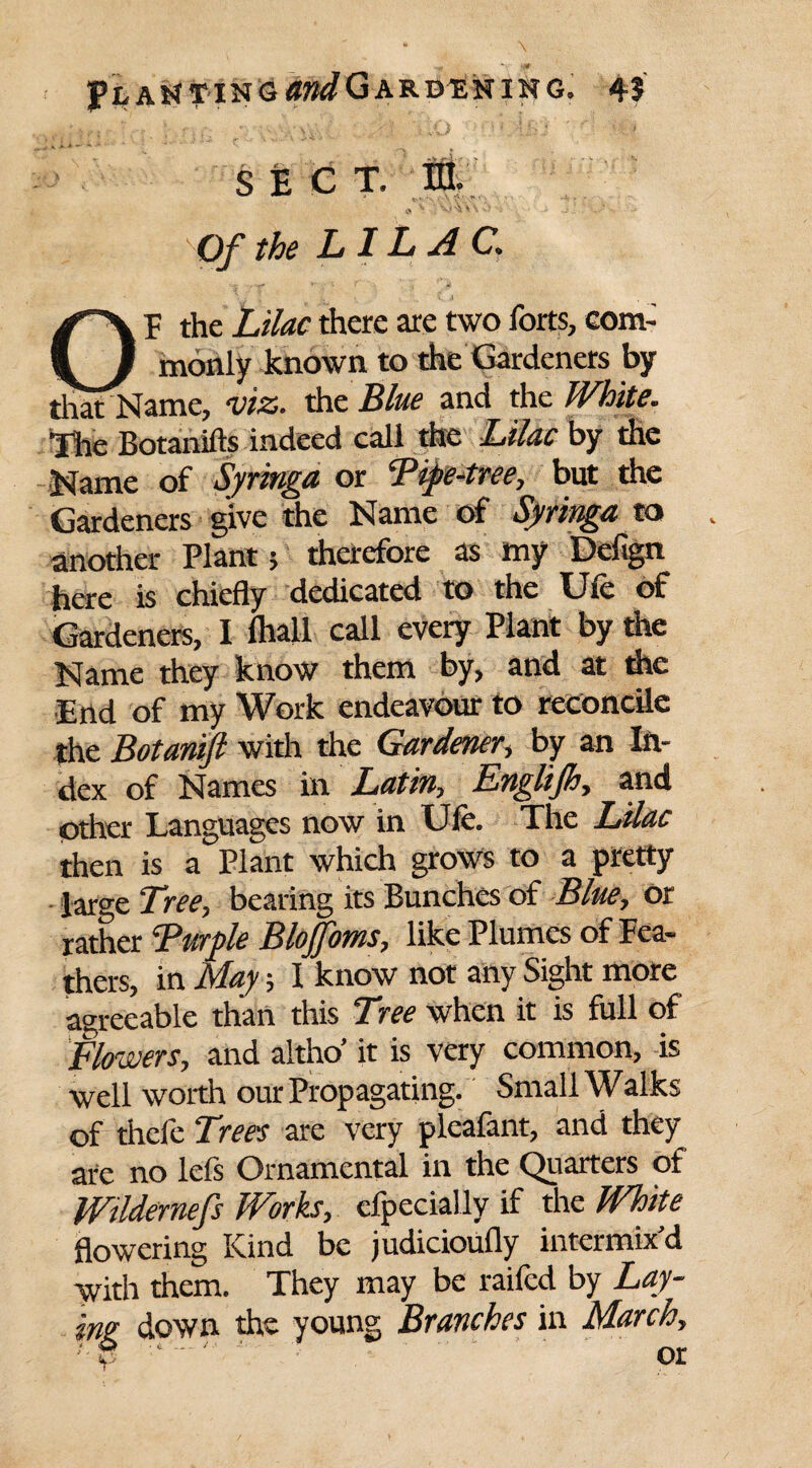 J?lai*¥ing07^Gardehing9 4J ; Q ; ;. .;y4. . \iO ''U.'i&J '/I •*.# sec t. HI. « v ■ ; -v. - ••* Of the LILAC. OF the Lilac there are two forts, com¬ monly known to the Gardeners by that Name, viz. the Blue and the White. The Botanifts indeed call the Lilac by the Name of Syringa or Fipe-tree, but the Gardeners give the Name of Syringa to another Plant 5 therefore as my Defign here is chiefly dedicated to the Ufe of Gardeners, I fhall call every Plant by the Name they know them by, and at the End of my Work endeavour to reconcile the Botanift with the Gardener, by an In¬ dex of Names in Latin, Englijh, and other Languages now in Ufe. The Lilac then is a Plant which grows to a pretty - large Tree, bearing its Bunches of Blue, or rather ‘Purple Blojfoms, like Plumes of Fea¬ thers, in May; I know not any Sight more agreeable than this Tree when it is full of Flowers, and altho’ it is very common, is well worth our Propagating. Small Walks of thcfe Trees are very pleafant, and they are no lefs Ornamental in the Quarters of Wildernefs Works, efpecially if the White flowering Kind be judicioufly intermix'd with them. They may be raifcd by Lay¬ ing down the young Branches in March,