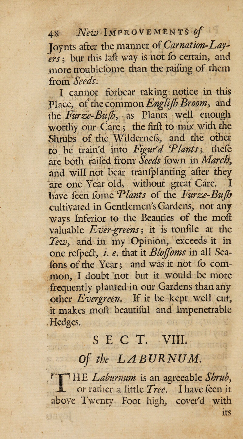 Joynts after the manner of Carnation-Lay¬ ers 5 but this laft way is not fo certain, and more troublefoine than the railing of them from Seeds. I cannot forbear taking notice in this Place, of the common Englijh Broom, and the Furze-Bujh, as Plants well enough worthy our Care > the firlfto mix with the Shrubs of the Wildernels, and the other to be train d into Figur'd Flants; thele are both raifed from Seeds fown in March, and will not bear tranlplanting alter they are one Year old, without great Care. I have feen feme Blants of the Furze-Bujh cultivated in Gentlemen's Gardens, not any ways Inferior to the Beauties of the moll valuable Evergreens ; it is tonfile at the TeWy and in my Opinion, exceeds it in one refpeft, i. e. that it Blojfoms in all Sea- fons of the Year 5 and was it not fo com¬ mon, I doubt not but it would be more frequently planted in our Gardens than any other Evergreen. If it be kept well cut, it makes molt beautiful and Impenetrable Hedges. SECT. VIII. Of the LABURNUM. HP5 HE Laburnum is an agreeable Shrub, JL or rather a little Tree. I have feen it above Twenty Foot high, cover'd with its