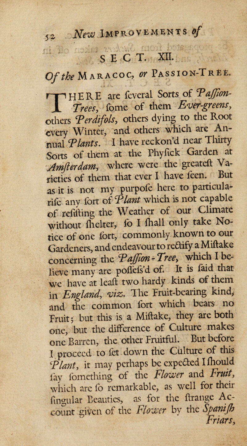 S E C T. XII. Of the Maracoc, or Passion-Tree. ryi HERE are feveral Sorts of Taffion- JL Trees, fome of them Evergreens, others *Perdifols, others dying to the Root every Winter, and others which are An¬ nual ^Plants. I have reckon’d near Thirty Sorts of them at the Phyfick Garden at Jmfterdam, where were the greateft Va¬ rieties of them that ever I have leen. But as it is not my purpofe here to particula- rilc any fort of Flant which is not capable of refilling the Weather of our Climate without flicker, fo I fhall only take No¬ tice of one fort, commonly known to our Gardeners, and endeavour to redify a Miftake concerning the cPaJfon-Tree, which I be¬ lieve many are pollels d of. It is laid that we have at leaf! two hardy kinds of them in England, viz. The fruit-bearing kind, and the common fort which bears no Fruit; but this is a Miftake, they are both one, but the difference of Culture makes one Barren, the other Fruitful. But before I proceed to fet down the Culture of this '■Plant, it may perhaps be expeded I lliould fay fomething of the Flower and Fruit, which are fo remarkable, as well for their lingular Beauties, as for the ftrange Ac¬ count given of the Flower by the Spanifh Friars,