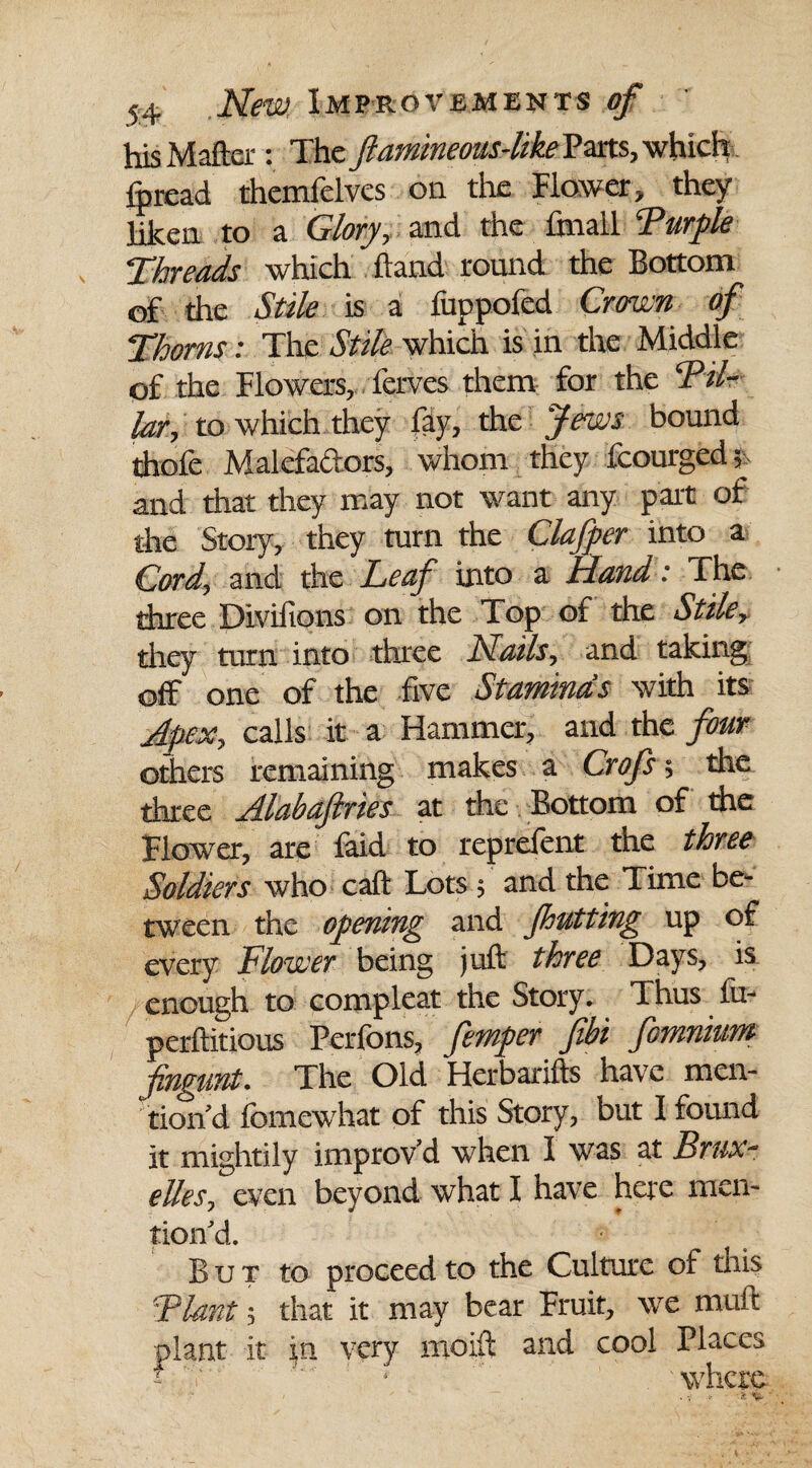 his Matter: The ftamineous-like Pats, which fpread themfelves on the Flower, they liken to a Glory, and the fmall CPurple ;Threads which ftand round the Bottom of the Stile is a fuppofed Crown of Thorns: The Stile which is in the Middle of the Flowers, ferves them for the Pil¬ lar, to which they fay, the Jews bound thofe Malefactors, whom they fcourged; and that they may not want any part of the Story, they turn the Clafper into a Cord, and the Leaf into a Hand: The three Divifions on the Top of the Stile, they turn into three Nails, and taking off one of the five Stamina's with its Apex, calls it a Hammer, and the four others remaining makes a Crofs 5 the three Alabaftries at the Bottom of the Flower, are faid to reprefent the three Soldiers who call: Lots ; and the Time be¬ tween the opening and Jhutting up of every Flower being juft three Days, is .enough to compleat the Story. Thus fu- perftitious Perfons, femper fibi fomnium fingunt. The Old Herbarifts have men¬ tion’d fomewhat of this Story, but I found it mightily improv’d when I was at Brux¬ elles, even beyond what I have here men¬ tion’d. But to proceed to the Culture of this Plant; that it may bear Fruit, we mult plant it in very moift and cool Places T.M . • ' 'where