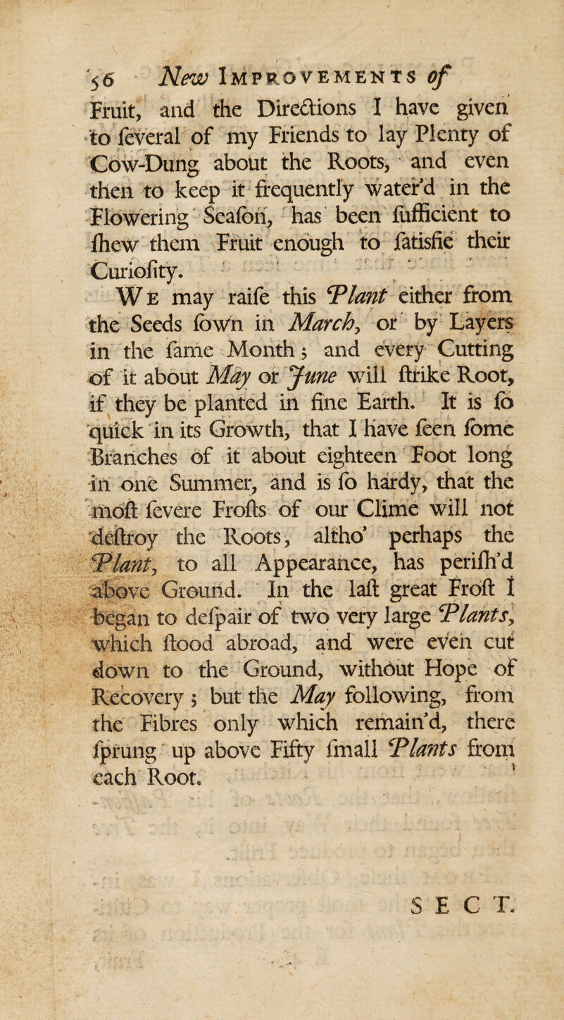 Fruit, and the Directions I have given to feveral of my Friends to lay Plenty of Cow-Dung about the Roots, and even then to keep it frequently water d in the Flowering Seafbri, has been fufficient to Ihew them Fruit enough to fatisfie their Curiofity. We may raife this ‘Plant either from the Seeds fbwn in March, or by Layers in the fame Month; and every Cutting of it about May or June will ftrike Root, if they be planted in fine Earth. It is lb quick in its Growth, that I have feen iome Branches of it about eighteen Foot long in one Summer, and is fo hardy, that the molt fevere Frofts of our Clime will not deftroy the Roots, altho* perhaps the Plant, to all Appearance, has perifh’d above Ground. In the laft great Froft I began to defpair of two very large Plants, which flood abroad, and were even cut down to the Ground, without Hope of Recovery 5 but the May following, from the Fibres only which remain d, there fprung up above Fifty fmall Plants from each Root.