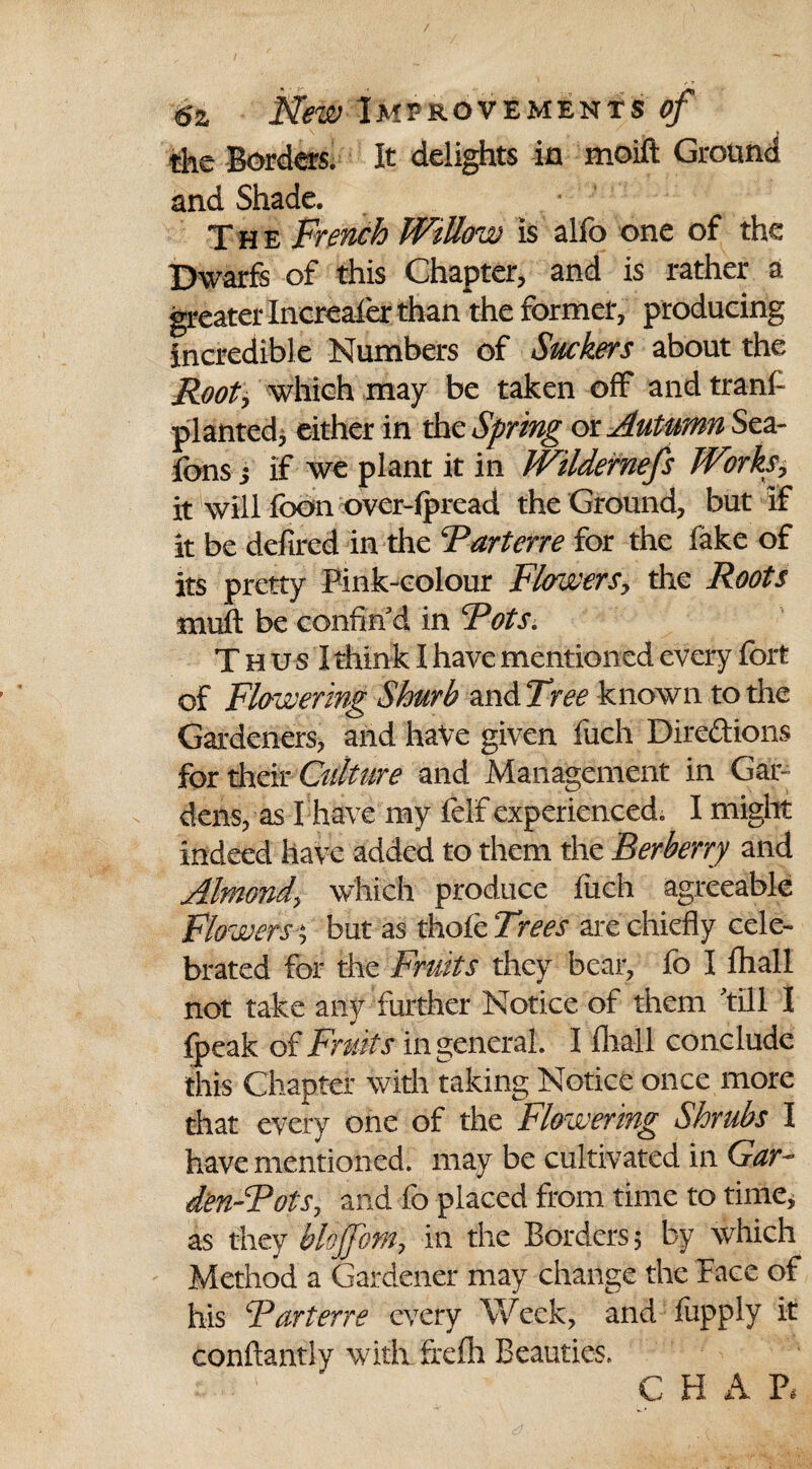 the Borders. It delights in moift Ground and Shade. * The French Willow is alfo one of the Dwarfs of this Chapter, and is rather a greater Inereafer than the former, producing incredible Numbers of Suckers about the Rooty which may be taken off and tranf planted; either in the Spring or Autumn Sea- Ibns 3 if we plant it in Wildeirnefs Works3 it will fcon over-ipread the Ground, but if it be defired in the Farterre for the fake of its pretty Pink-colour Flowerx, the Roots mull be confin'd in cPots. Thus! think I have mentioned every fort of Flowering Shurh and Tree known to the Gardeners, and have given fuch Dire&ions for their Culture and Management in Gar¬ dens, as I have my felf experienced. I might indeed have added to them the Berberry and Almondy which produce fuch agreeable Flowers; but as thofe Trees are chiefly cele¬ brated for the Fruits they bear, fo I fhall not take any further Notice of them 'till I fpeak of Fruits in general. I fliall conclude this Chapter with taking Notice once more that every one of the Flowering Shrubs I have mentioned, may be cultivated in Gar¬ den-Pot Sy and fo placed from time to time, as they blojJbfny in the Borders; by which Method a Gardener may change the Face of his Parterre every Week, and fupply it conftantly with &efh Beauties. ' ' C H A P*