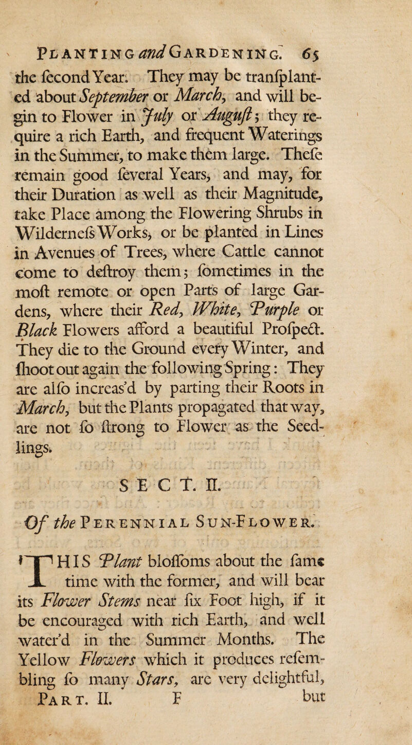 the fecondYear. They may be tranfplant- ed about September or Marchy and will be¬ gin to Flower in July or Auguft 5 they re¬ quire a rich Earth, and frequent Waterings in the Summer, to make them large. Thefe remain good feveral Years, and may, for their Duration as well as their Magnitude, take Place among the Flowering Shrubs in Wildernels Works, or be planted in Lines in Avenues of Trees, where Cattle cannot come to deftroy them 5 fometimes in the moft remote or open Parts of large Gar¬ dens, where their Red, White-, Fur fie or Black Flowers afford a beautiful Profpech They die to the Ground every Winter, and flioot out again the following Spring: They are alfo increas'd by parting their Roots in March, but the Plants propagated that way, are not fo ftrong to Flower as the Seed¬ lings, S E C T. n. Of the Perennial Sun-Flower. HIS Riant bloffoms about the fame JL time with the former, and will bear its Flower Stems near fix Foot high, if it be encouraged with rich Earth, and well water'd in the Summer Months. The Yellow Flowers which it produces refem- bling fo many Stars, are very delightful. Part. II. F but