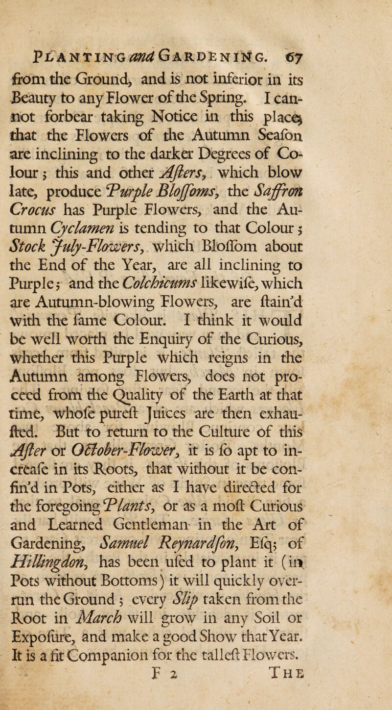 from the Ground, and is not inferior in its Beauty to any Flower of the Spring. I can¬ not forbear taking Notice in this place* that the Flowers of the Autumn Seafon are inclining to the darker Degrees of Co¬ lour 5 this and other Afters, which blow late, produce Purple BloJJoms, the Saffron Crocus has Purple Flowers, and the Au¬ tumn Cyclamen is tending to that Colour 5 Stock July-Flowers, which Bloflom about the End of the Year, are all inclining to Purple 5 and the Colchicums likewile, which are Autumn-blowing Flowers, are ftaiii d with the fame Colour. I think it would be well worth the Enquiry of the Curious, whether this Purple which reigns in the Autumn among Flowers, does not pro¬ ceed from the Quality of the Earth at that time, whofe pureft juices are then exhau- fted. But to return to the Culture of this After or G£iober-Flower> it is fo apt to in- creafe in its Roots, that without it be con- fin d in Pots, either as I have directed for the foregoing Plants, or as a moft Curious and Learned Gentleman in the Art of Gardening, Samuel Reynardfon, Elq; of Hillingdon? has been ufed to plant it (in, Pots without Bottoms) it will quickly over¬ run the Ground 5 every Slip taken from the Root in March will growT in any Soil or Expolure, and make a good Show that Year. It is a fit Companion for the tailed Flowers. F 2 The