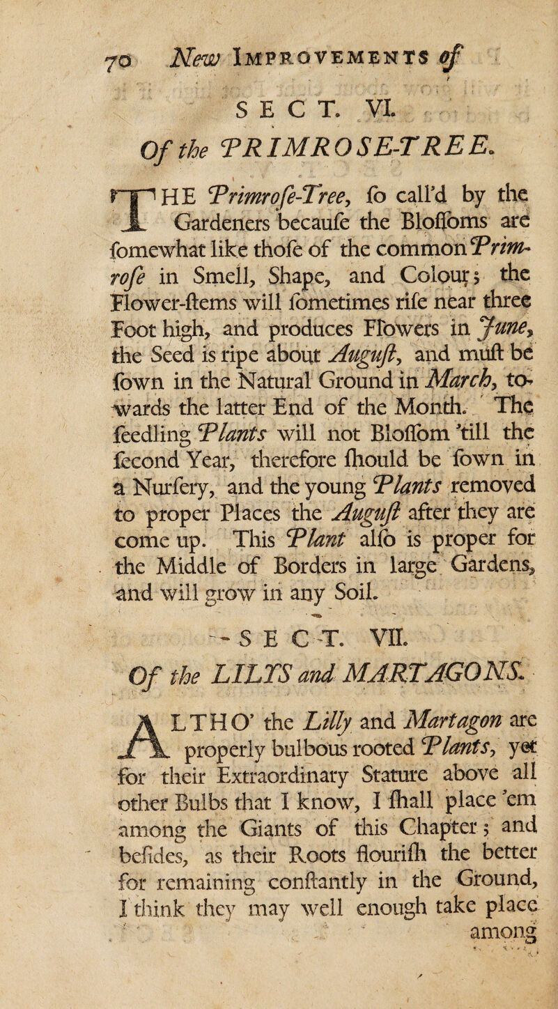 ■ f SECT, VI. Of the RRIMROSE-TREE. riH HE Rrimrofe-Tree, fb call'd by the Gardeners becaufe the Bloflbms are fomewhat like thole of the common?^ rofe in Smell, Shape, and Colour $ the Flower-ftems will iometimes rife near three Foot high, and produces Flowers in June% the Seed is ripe about Auguft, and miift bd fown in the Natural Ground in March, to¬ wards the latter End of the Month. The feedling Riants will not Bloflbm 'till the fecond Year, therefore fhould be Town in a Nurfery, and the young Riants removed to proper Places the Auguft after they are come up. This Riant alio is proper for the Middle of Borders in large Gardens, and will grow in any SoiL — sect, m Of the LILTS and MART AGONS ALT HO5 the Lilly and Mart agon are properly bulbous rooted Riant $, yet for their Extraordinary Stature above all other Bulbs that I know, I fhall place 'em among the Giants of this Chapter ; and befides, as their Roots flouri111 the better for remaining conftantly in the Ground, I think they may well enough take place r * . T ' among