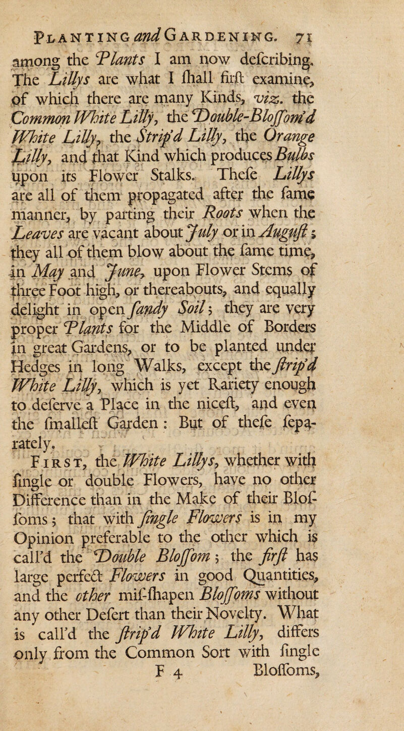 among the Flants I am now defcribing. The LiUys are what I lhall firft examine, of which there are many Kinds, viz. the Common White Lilly, the Double-Bloff'onid White Lilly? the Strip’d Lilly, the Orange Lilly, and that Kind which produces Bulbs upon its Flower Stalks. Thefe Lillys are all of them propagated after the lame manner, by parting their Roots when the Leaves are vacant about July or in Auguft 5 they all of them blow about the fame time, in May and June, upon Flower Stems of three Foot high, or thereabouts, and equally delight in open fandy Soil ; they are very proper Blunts for the Middle of Borders In great Gardens, or to be planted under Fledges in long Walks, except the Jlrip’d White Lilly, which is yet Rariety enough to deferve a Place in tire niceft, and even the fmalleff Garden : But of thefe lepa- rately. First, the White LiUys, whether with fingle or double Flowers, have no other Difference than in the Make of their Blol- forns; that with Jingle Flowers is in my Opinion preferable to the other which is call’d the Double Bloffom; the JirJl has large perfed Flowers in good Quantities, and the other mif lhapen Blojfoms without any other Delert than their Novelty. What is call’d the Jlrip’d White Lilly, differs only from the Common Sort with fingle F 4 Bloffoms,