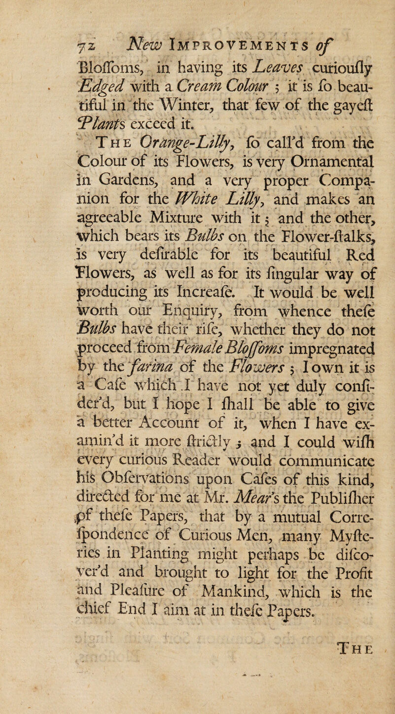 Blofloms, in having its Leaves curioufly Edged with a Cream Colour 5 it is fo beau¬ tiful in the Winter, that few of the gay eft ‘Plants exceed it. The Qrange-LiUy, fb call'd from the Colour of its Flowers, is very Ornamental In Gardens, and a very proper Compa¬ nion for the White Lilly, and makes an agreeable Mixture with it, and the other, which bears its Bulbs on the Flower-ftalks, is very defirable for its beautiful Red Tlowers, as well as for its lingular way of producing its Increafe. It would be well worth our Enquiry, from whence thefe Bulbs have their rife, whether they do not proceed from Female Blojfoms impregnated by the farina of the Flowers 5 I own it is a Cafe which I have not yet duly confi- der'd, but I hope I fhall be able to give a better Account of it, when I have ex¬ amin'd it more ftriCtly 3 and I could wifh every curious Reader would communicate his Obfervations upon Cafes of this kind, direded for me at Mr. Hears the Publifher ,pf thefe Papers, that by a mutual Corre- ipondence of Curious Men, many Myfte- ries in Planting might perhaps be difco- ver'd and brought to light for the Profit and Pleafiire of Mankind, which is the chief End I aim at in thefe Papers. The