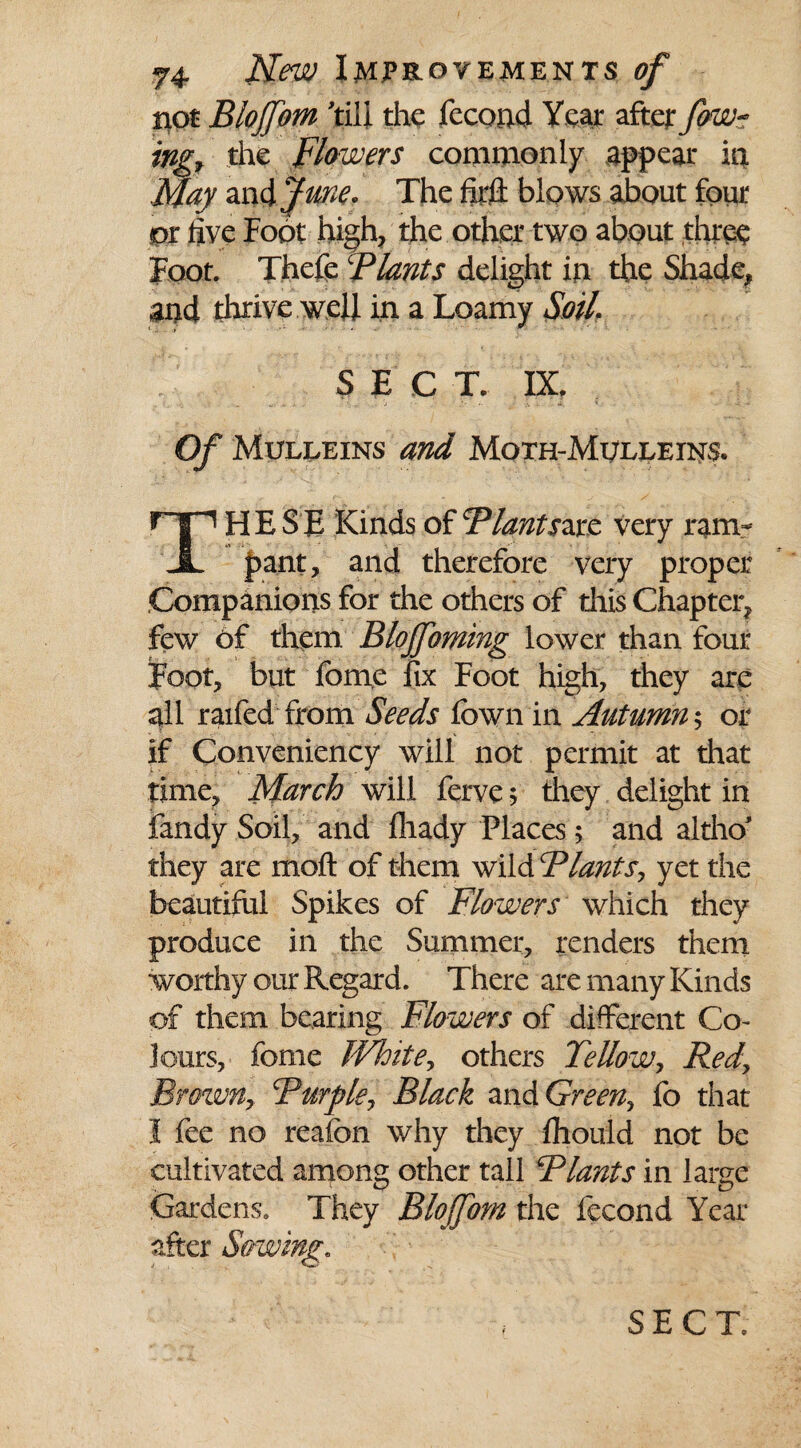 tiot Blojfom 'till the fecond Year after fow~ trig* the Flowers commonly appear in May zn&Jrne* The foil blows about four or five Foot high, the other two about three Foot. Thefe ‘Plants delight in the Shade, and thrive well in a Loamy Soil. SECT. IX, Of Mulleins and Moth-Mulleins. np HE SE Kinds of Flantszxt very ram- JL pant, and therefore very proper Companions for the others of this Chapter, few of them. Blojfoming lower than four Foot, but feme fix Foot high, they are all raifed from Seeds fown in Autumn y or if Conveniency will not permit at that time, March will ferve 5 they delight in fandy Soil, and fliady Places; and altho they are moft of them wild Flants, yet the beautiful Spikes of Flowers which they produce in the Summer, renders them worthy our Regard. There are many Kinds of them bearing Flowers of different Co¬ lours, feme White, others Fellowy Redy Browny cPurpley Black and Greeny fo that I fee no reaion why they fhould not be cultivated among other tall Flants in large Gardens. They Blojfom the fecond Year after Sowing. i , 0*0 ^