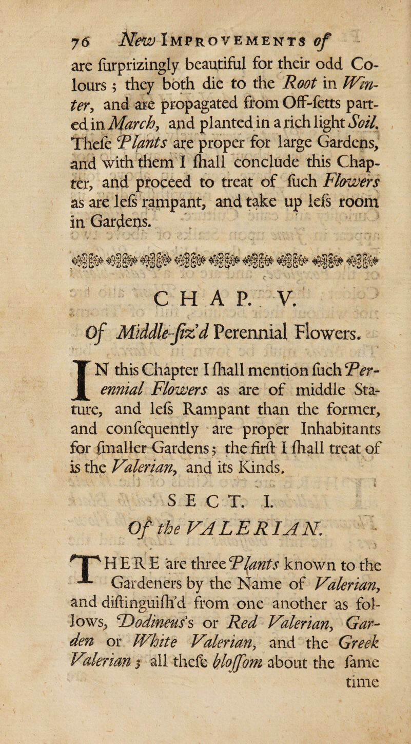 are furprizingly beautiful for their odd Co¬ lours ; they both die to the Root in Win¬ ter, and are propagated from Off-fetts part¬ ed in March, and planted in a rich light Soil. Thele Riants are proper for large Gardens, and with them I (hall conclude this Chap¬ ter, and proceed to treat of fuch Flowers as are left rampant, and take up left room in Gardens. CHAP. V. Of Middle-JizdPerennial Flowers. IN this Chapter I lhall mention fuch Rer- ennial Flowers as are of middle Sta¬ ture, and left Rampant than the former, and consequently are proper Inhabitants for fmaller Gardens 5 the firft I fliall treat of is the Valerian, and its Kinds. •i ; i. V ■ U * SECT. I. Of the VALERIAN. HP4 HERE are three Riants known to the Gardeners by the Name of Valerian, and diftinguiflf d from one another as fol¬ lows, cDodineuss or Red Valerian, Gar¬ den or White Valerian, and the Greek Valerians all thefc hlojjom about the fame time