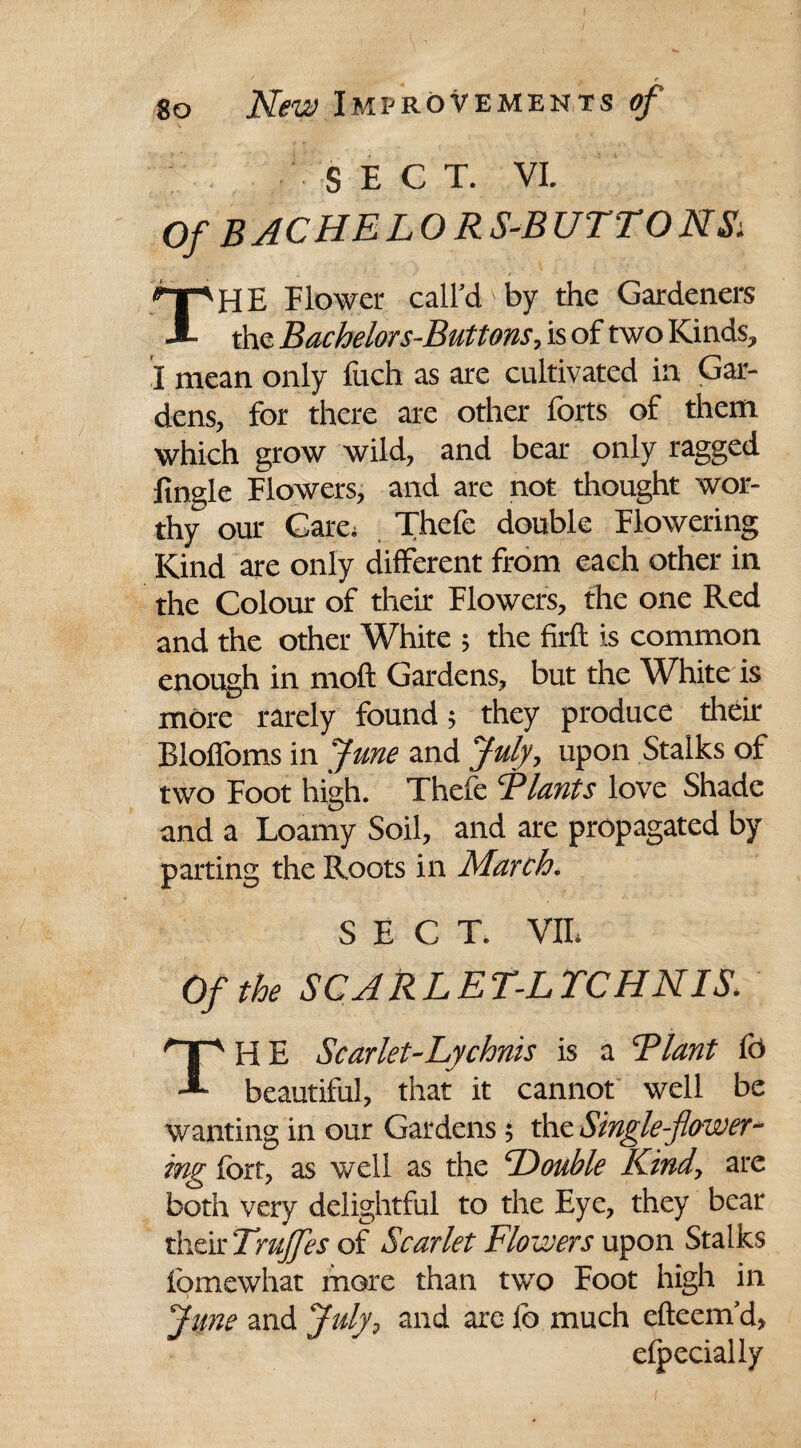 SECT. VI. Of BACHELORS-BUTTONS: HE Flower call’d by the Gardeners 1 the Bachelors-Buttons, is of two Kinds, I mean only fuch as are cultivated in Gar¬ dens, for there are other forts of them which grow wild, and bear only ragged finale Flowers, and are not thought wor¬ thy our Care. Thefc double Flowering Kind are only different from each other in the Colour of their Flowers, the one Red and the other White ; the firfl: is common enough in moft Gardens, but the White is more rarely found; they produce their Blofloms in fane and fuly, upon Stalks of two Foot high. Thefe Tlants love Shade and a Loamy Soil, and are propagated by parting the Roots in March. SECT. VII. Of the SC A RLET-L TCHN IS. nr HE Scarlet-Lychnis is a Flant fb A beautiful, that it cannot well be wanting in our Gardens; the Single-flower¬ ing fort, as well as the Double Kindy are both very delightful to the Eye, they bear their Trujjes of Scarlet Flowers upon Stalks fomewhat more than two Eoot high in June and July9 and are fc much efteem’d, efpecially