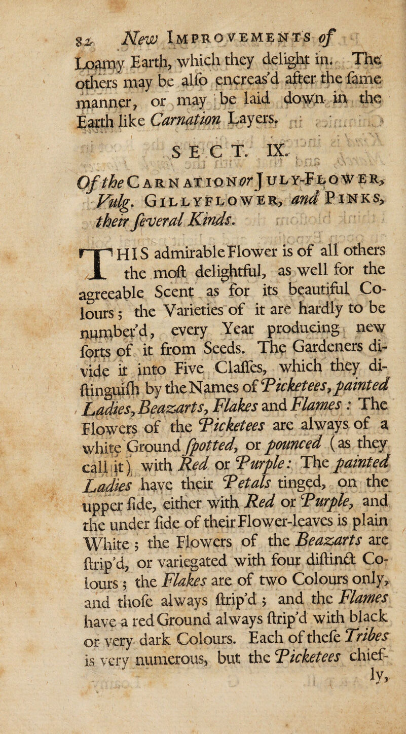 Loamy Earth, which they delight in. The others may be alfo encreas’d after the fame manner, or may be laid down in- the Earth like Carnation Layers. SECT. IX. Of the Carn at ion or J u l y-F lower, Vulg. Gillyflower, and Pinks, THIS admirable Flower is of all others the moft delightful, as well for the agreeable Scent as for its beautiful Co¬ lours; the Varieties of it are hardly to be number’d, every Year producing new forts of it from Seeds. The Gardeners di¬ vide it into Five Clalles, which they di- ftinguifh by theNames ofTicketees,fainted Ladies, Beazarts, Flakes and Flames: The Flowers of the Ticketees are always of a white Ground fpotted, or pounced (as they call it) with Red or Turple: The painted Ladies have their Tetals tinged, on the upper fide, either with Red or Turple, and the under fide of theft Flower-leaves is plain White ; the Flowers of the Beazarts are ftrip’d, or variegated with four diftind Co¬ lours ; the Flakes are of two Colours only, and thofe always ftrip’d ; and the Flames have a red Ground always ftrip’d with black or very dark Colours. Each of thele Tribes is very numerous, but the Ticketees chief-