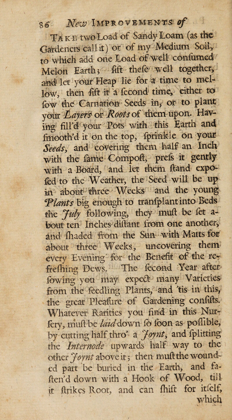 Take two Load of Sandy Loam (as the Gardeners cal lit) or of my Medium Soil* to which add one Load of well confirmed Melon Earth 5 fift thefe well together, and- let your Heap lie for a time to mel¬ low, then Lift it a fecond time, either to few the Carnation Seeds in, or to plant your Layers or Roots of them upon. Hav¬ ing fill'd your Pots with this Earth and finooth'd it on the top, fprinkle on your Seedsy and covering them half an Inch with the fame Compoft, prels it gently with a Board, and let them {land expo- fed to the Weather, the Seed will be up m about three Weeks and the young ^Plants big enough to transplant into Beds the July following, they muft be Let a- bout ten Inches diftant from one another, and {haded from the Sun with Matts for about three Weeks, uncovering them every Evening for the Benefit of the re* frefliing Dews. The fecond Year after Lowing you may expect many Varieties from the feed ling Plants, and 'tis in this, the great Pleafiire of Gardening confifts. Whatever Rarities you find in this Nur* fery, mufti be laid Aown lb loon as pofllble, by cutting half thro' a Joynt% and fplitting the Inter node upwards half way to the other Joynt above it 5 then muft the wound¬ ed part be buried in the Earth, and fa¬ llen d down with a Hook of Wood, till it {trikes Root, and can fliift for itfelf, which