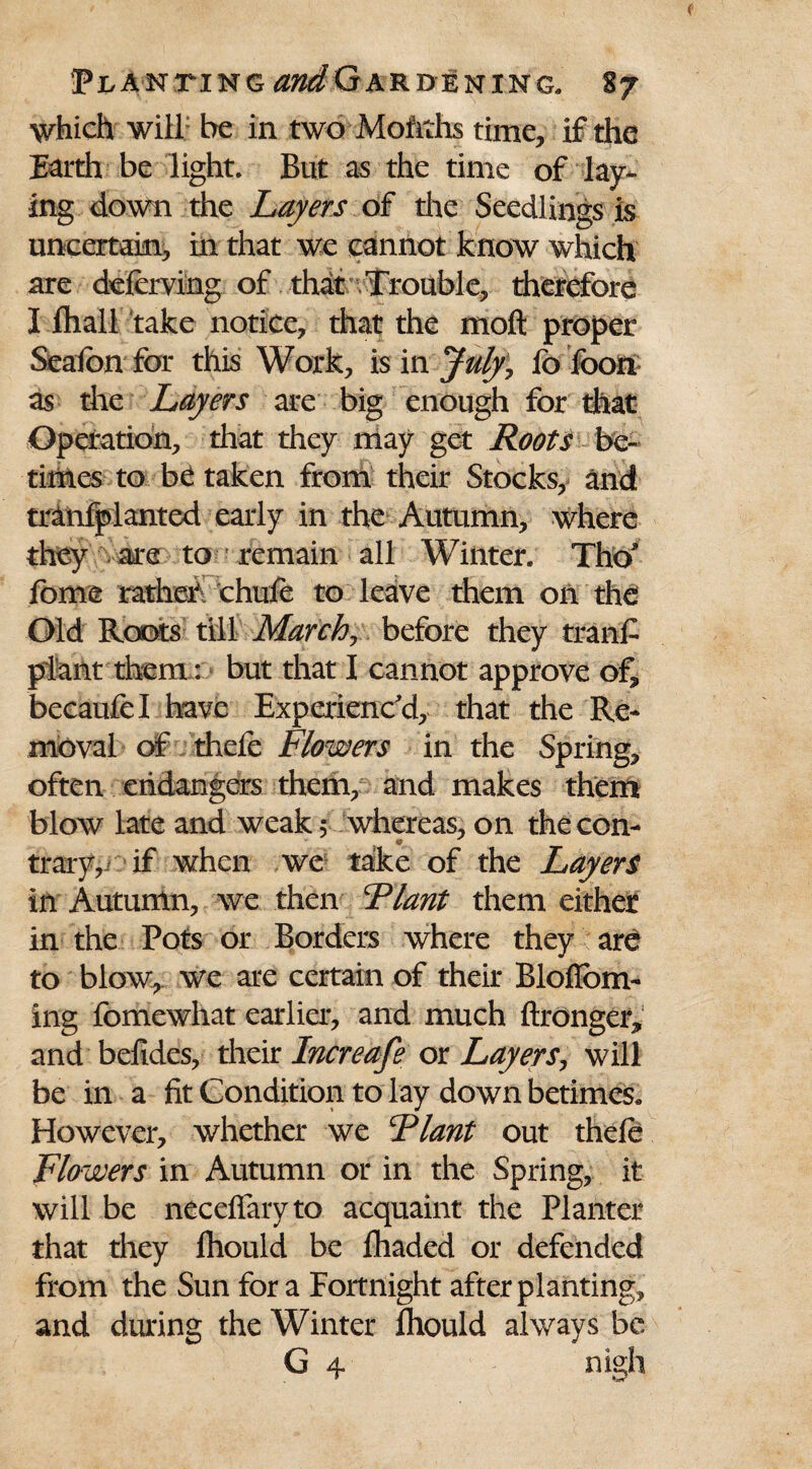 which will be in two Mofiths time, if the Earth be light. But as the time of lay¬ ing down the Layers of the Seedlings is uncertain, in that we cannot know which are deferving of that Trouble, therefore I fhall take notice, that the moft proper Seaion for this Work, is in July, fo foon as the Layers are big enough for that Operation, that they may get Roots be¬ times to be taken from their Stocks, and tranfplanted early in the Autumn, where they are to remain all Winter. Tho* fome rather chufe to leave them on the Old Roots till March, before they tranf plant them: but that I cannot approve of, beeaufel have Experienc'd, that the Re¬ moval of thefe Flowers in the Spring, often endangers them, and makes them blow late and weak 5 whereas, on the con- trary,j if when we take of the Layers in Autumn, we then Riant them either in the Pots or Borders where they are to blow, we are certain of their BlofTom- ing fomewhat earlier, and much ftronger,1 and befides, their Increafe or Layers, will be in a fit Condition to lay down betimes. However, whether we Riant out thefe Flowers in Autumn or in the Spring, it will be neceffaryto acquaint the Planter that they fhould be fhaded or defended from the Sun for a Fortnight after planting, and during the Winter fhould always be G 4 nigh