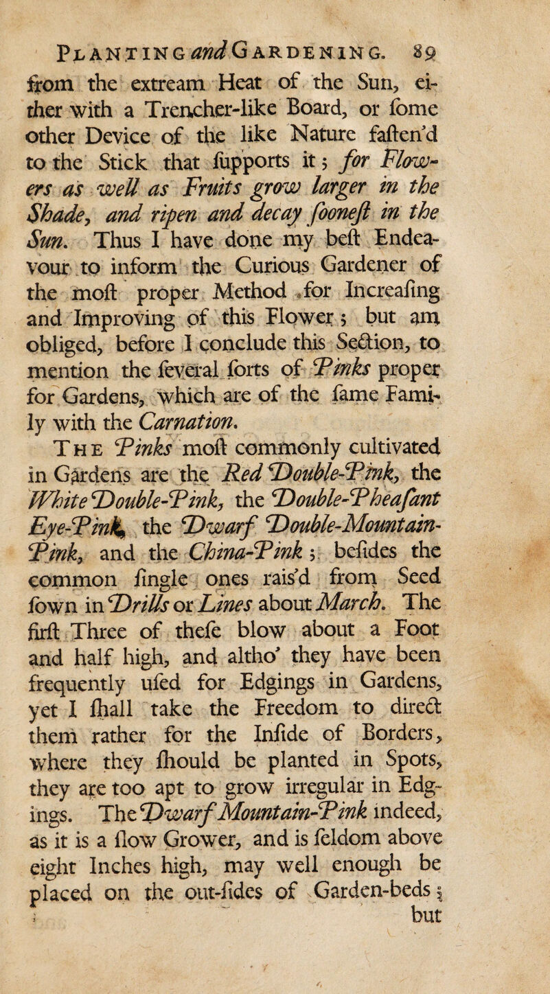 from the extream Heat of the Sun, ei- rher with a Trencher-like Board, or feme other Device of the like Nature fallen d to the Stick that fupports it 5 for Flow¬ ers as well as Fruits grow larger in the Shade, and ripen and decay foonejl in the Sun. Thus I have done my bell Endea¬ vour to inform the Curious Gardener of the moll proper Method for Increaiing and Improving of this Flower 5 but am obliged, before I conclude this Sedion, to mention the feveral forts of Finks proper for Gardens, which are of the fame Fami¬ ly with the Carnation. The Finks moll commonly cultivated in Gardens are the Red Double-Fink, the White Double-Fink, the Double-Fheafant Eye-Fink, the Dwarf Double-Mountain- Fink, and the China-Finkbefides the common fmgle ones rais'd from Seed fown in Drills or Lines about March. The firft Three of thefe blow about a Foot and half high, and altho' they have been frequently ufed for Edgings in Gardens, yet I lhall take the Freedom to direft them rather for the Infide of Borders, where they Ihould be planted in Spots, they are too apt to grow irregular in Edg¬ ings. The Dwarf Mountain-Fink indeed, as it is a flow Grower, and is feldom above eight Inches high, may well enough be placed on the out-fides of ^Garden-beds |