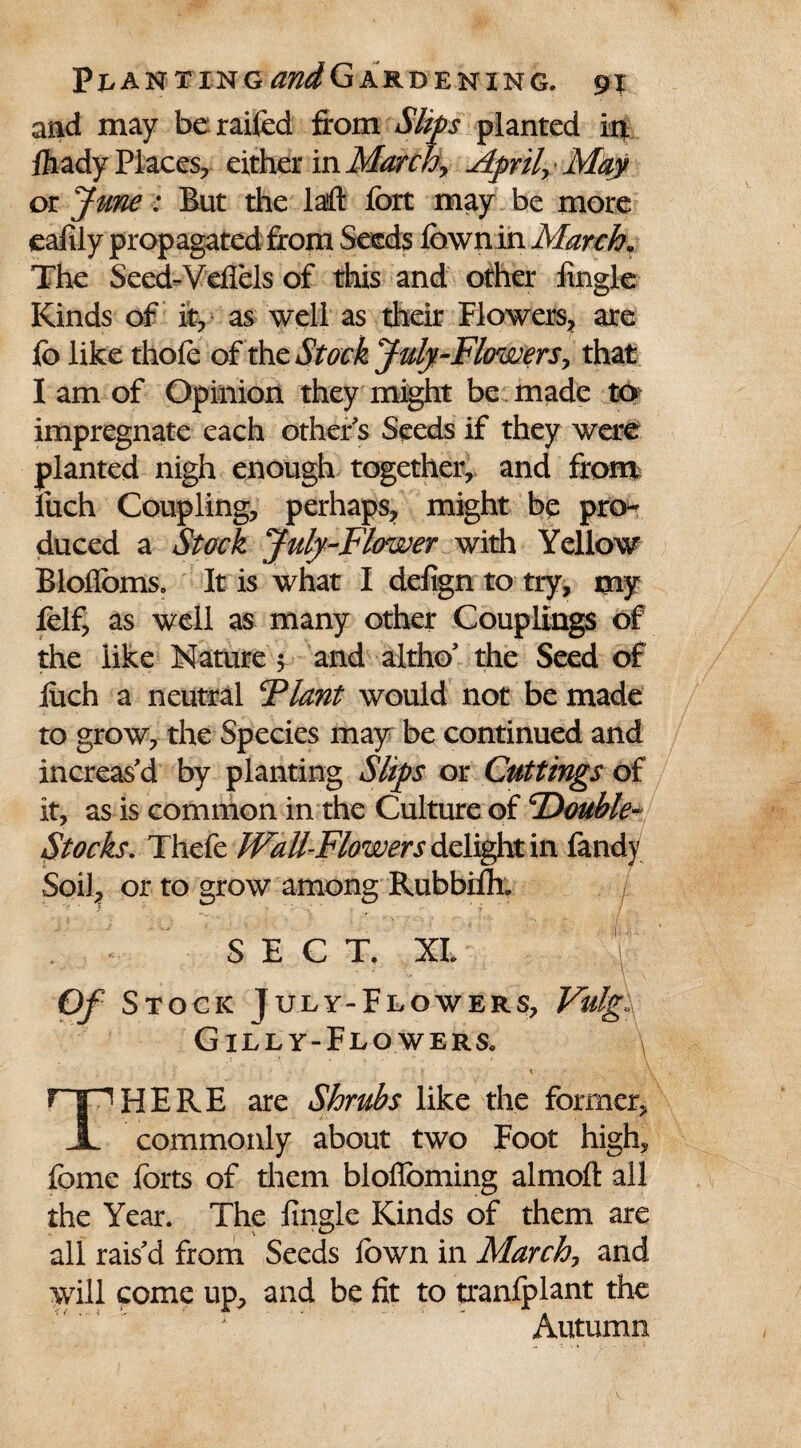 and may beraifed from Slips planted in. ftady Places, either in March, Aprily May or June: But the laft fort may be more eafily propagated from Seeds fownin March* The Seed-Vefiels of this and other Angle Kinds of it, as well as their Flowers* are fo like thofe of thc Stock July-Flowers, that I am of Opinion they might be made to impregnate each other's Seeds if they were planted nigh enough together, and from liich Coupling, perhaps, might be pro¬ duced a Stock Jufy-Flower with Yellow Bloffoms. It is what I defign to try, my fclf, as well as many other Couplings of the like Nature 5 and altho' the Seed of iuch a neutral Flant would not be made to grow, the Species may be continued and increas'd by planting Slips or Cuttings of it, as is common in the Culture of 'Double- Stocks. Thefe Wall-Flowers delight in fandy Soil, or to grow among Rubbifli; SECT. XI. Of Stock July-Flowers, Vulg\ G ILLY-FLOWERS. v\ t ' , ■ S t v, ' T~INHERE are Shrubs like the former, X commonly about two Foot high, feme forts of them blofloming almoft all the Year. The Angle Kinds of them are all rais'd from Seeds fown in March, and will come up, and be fit to tranfplant the Autumn