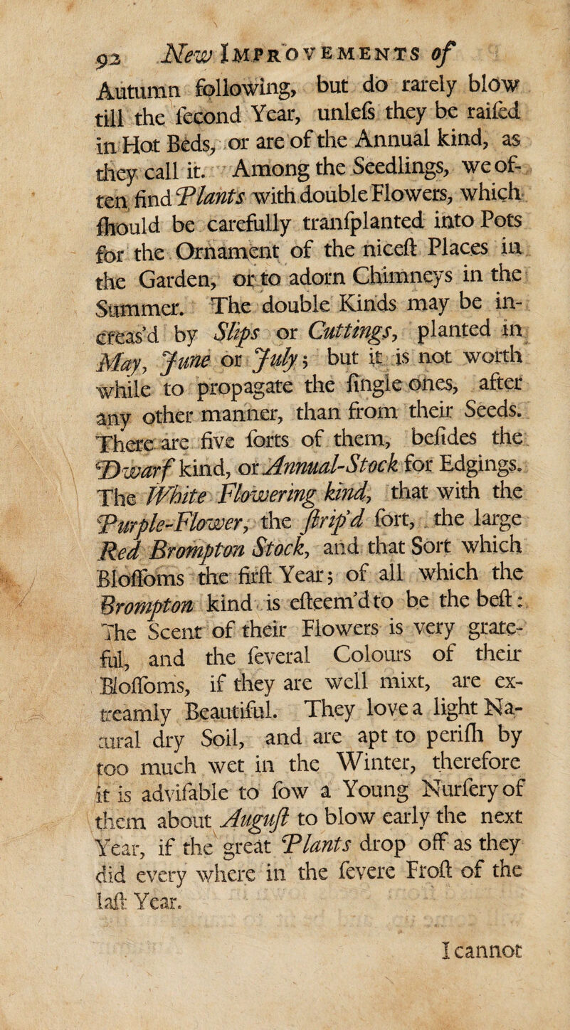 Autumn following, but do rarely blow till the lecond Year, unlefs they be raifed in Hot Beds, or are of the Annual kind, as they call it. Among the Seedlings, we of¬ ten find Plants with double Flowers, which fhould be carefully tranfplanted into Pots for the Ornament of the niceft Places in the Garden, or to adorn Chimneys in the Summer. The double Kinds may be in¬ creas’d by Slips or Cuttings, planted in May, June or July; but it is not worth while to propagate the fingie ones, after any other manner, than from their Seeds. There are five forts of them, befides the 'Dwarf kind, ox. Annual-Stock for Edgings, The White Flowering kind, that with the 'Purple-Flower, the pip’d fort, the large Red Brompton Stock, and that Sort which Bloffoms the firft Year; of all which the Brompton kind is clkcm'd to be thebefh The Scent of their Flowers is very grate¬ ful, and the feveral Colours of their Bloffoms, if they are well mixt, are ex- treamly Beautiful. They love a light Na¬ tural dry Soil, and are apt to perifh by too much wet in the Winter, therefore it is advifable to fow a Young Nurfery of them about Augujl to blow early the next Year, if the great Riants drop off as they did every where in the fevere Froft of the laft Year. I cannot