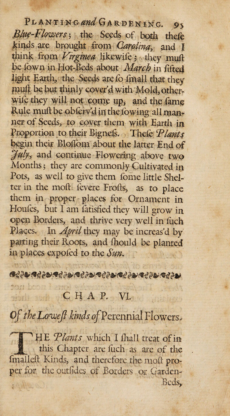 Blue-Flowers the Seeds of both theft -kinds are brought front Carolina, and I think frpm Vnginea likewife $ they mult be fown in Hot-Beds about March in filed light Earth, the Seeds arefo linall that they mull be but thinly cover’d with Mold, other- wife they will not come up, and the fame Rule mull be obftrv’d in the lowing all man¬ ner of Seeds, to cover them with Earth in Proportion to their Bignds, Thefe Plants begin their Blolibm about the latter End of July, and continue Flowering above two Months 5 they are commonly Cultivated in Pots, as well to give them fome little Shel¬ ter in the moft fevere Frofts, as to place them in proper places for Ornament in Houfes, but 1 am fatished they will grow in open Borders, and thrive very well in inch Places. In April they may be increas'd by parting their Roots, and fhould be planted in places expofed to the Sun, CHAP. VI. TH E Plants which I fliall treat of in this Chapter are fuch as are of the fmalleft Kinds, and therefore the moft pro¬ per for the outfides. of Borders or Garden- Beds,.