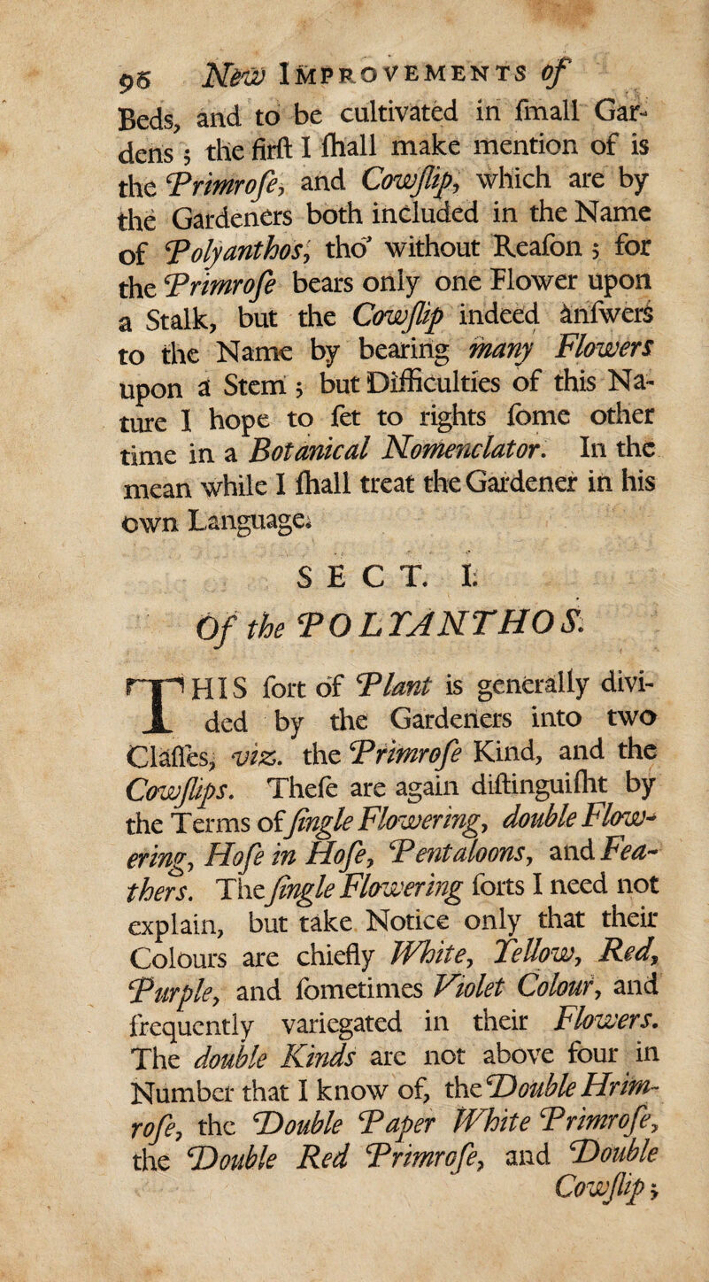 Beds, and to be cultivated in fmall Gar¬ dens ; the firft I fhall make mention of is the Primrofe, and Cowjlip, which are by the Gardeners both included in the Name of Polyanthos, tho’ without Reafon; for the Primrofe bears only one Flower upon a Stalk, but the Cowjlip indeed anfwers to the Name by bearing many Flowers upon a Stem ; but Difficulties of this Na¬ ture I hope to fet to rights ibme other time in a Botanical Nomenclator. In the mean while I fhall treat the Gardener in his own Language; SECT. I; Of the TO L TAN THO S. HIS fort of Plant is generally divi- X ded by the Gardeners into two Clafles, viz. the ‘Primrofe Kind, and the Cffwfips. Thefe are again diftinguiflit by the Terms of fingle Flowering, double Flow¬ ering, Hofe in Hofe, Pentagons, and Fea¬ thers. The fingle Flowering forts I need not explain, but take Notice only that their Colours are chiefly White, Fellow, Red, Purple, and fometimes Violet Colour, and frequently variegated in their Flowers. The double Kinds are not above four in Number that I know of, thzDouble Hrim- rofe, the “Double Paper jVhite Primrofe, the Double Red Primrofe, and Double Cowjlip