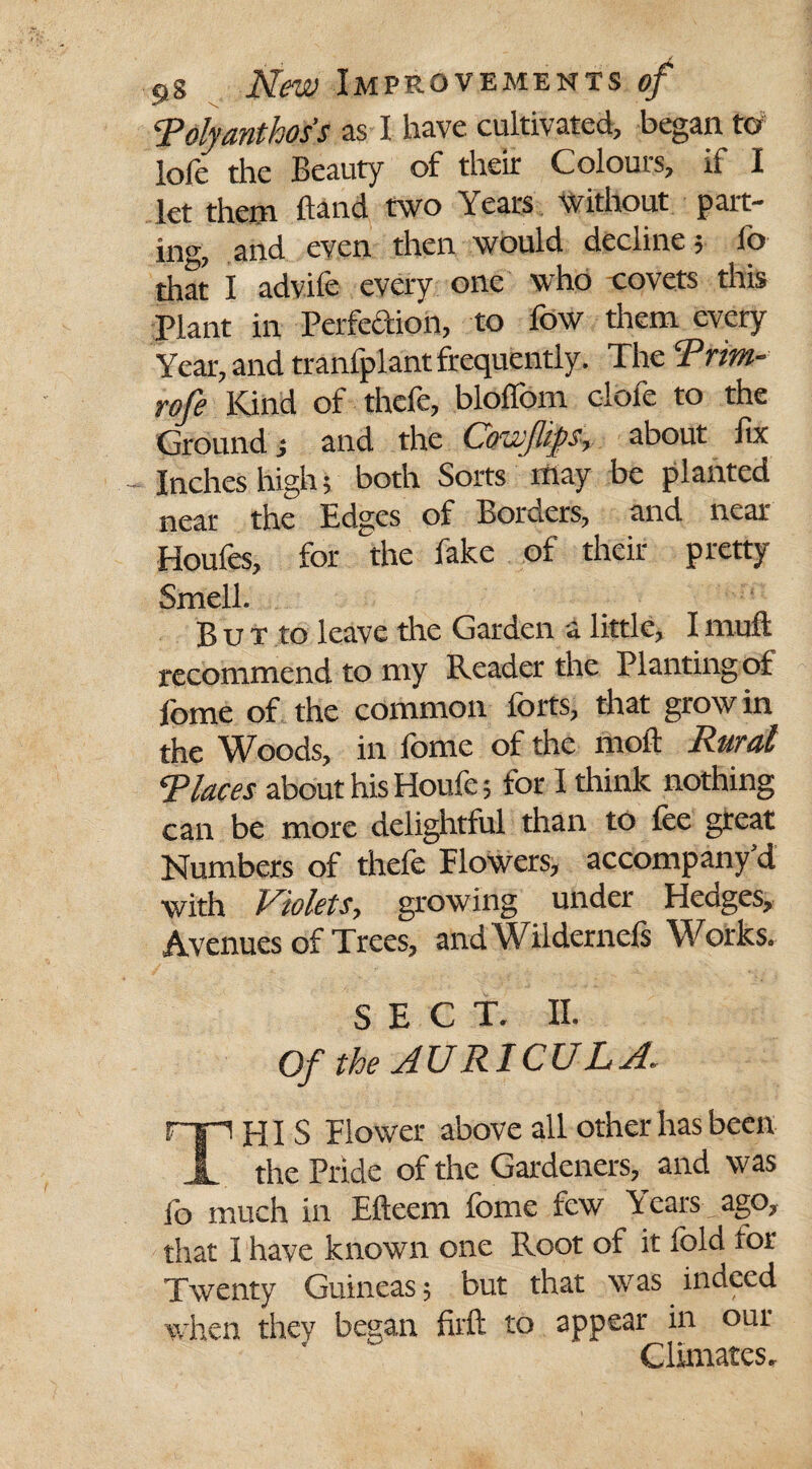 Tolyanthoss as I have cultivated, began to loft the Beauty of their Colours, if I let them hand two Years without part¬ in'*, and even then would decline 5 fo that I advife every one who -covets this Plant in Perfection, to fow them every Year, and tranfplant frequently. The Trirn- rofe Kind of thefe, bloffom dole to the Ground j and the Grew flips, about lix Inches high; both Sorts may be planted near the Edges of Borders, and near Houfes, for the fake of their pretty Smell. But to leave the Garden a little, I muft recommend to my Reader the Planting of fome of the common forts, that grow in the Woods, in fome of the moft Rural Tlaces about his Houfe; for I think nothing can be more delightful than to fee great Numbers of thefe Flowers, accompany’d with Violets, growing under Hedges, Avenues of Trees, andWildernels Works. SECT. II. Of the AURICULA. THIS Flower above all other has been the Pride of the Gardeners, and was fo much in Efteem fome few Years ago, that I have known one Root of it fold tor Twenty Guineas; but that was indeed when they began firft to appear in our Climates.