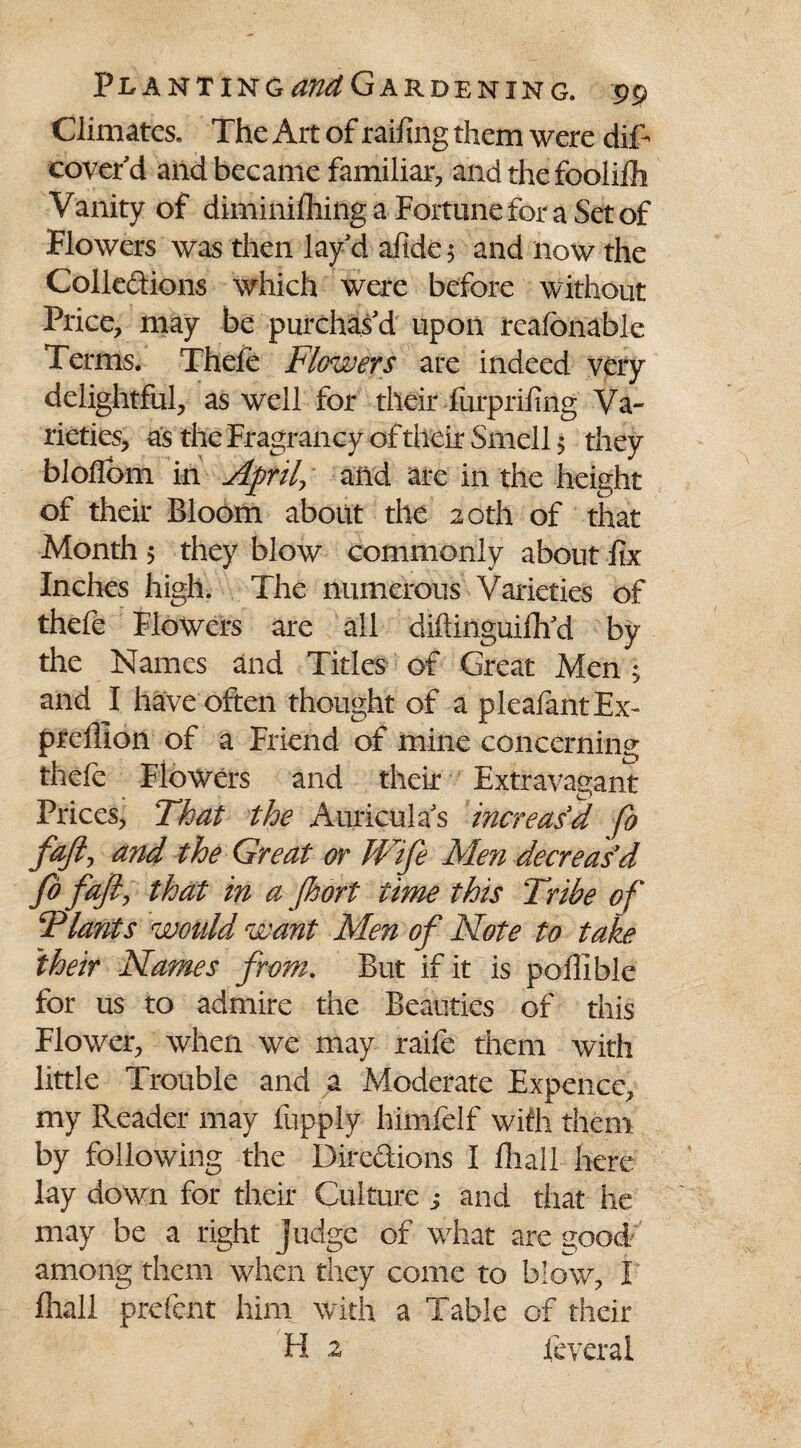 Climates. The Art of railing them were diT cover'd and became familiar, and the foolifh Vanity of diminifhing a Fortune for a Set of Flowers was then lay'd afide$ and now the Collections which were before without Price, may be purchas'd upon reafonable Terms. Thefe Flowers are indeed very delightful, as well for their furprifing Va¬ rieties, as the Fragrancy of their Smell 5 they bloflbm in April, and are in the height of their Bloom about the 20th of that Month 5 they blow commonly about fix Inches high. The numerous Varieties of thefe Flowers are all diftinguifh'd by the Names and Titles of Great Men ; and I have often thought of a pleafantEx- prelllon of a Friend of mine concerning thefe Flowers and their Extravagant Prices, That the Auriculas increased fo fajl, and the Great or Wife Men decreas'd fo fafi, that in a fhort time this Tribe of Tlants wotdd want Men of Note to take their Names from. But if it is poffible for us to admire the Beauties of this Flower, when we may raife them with little Trouble and a Moderate Expence, my Reader may fupply himfelf with them by following the Directions I fliall here lay down for their Culture ,* and that he may be a right judge of what are good among them when they come to blow, V fliall prefcnt him with a Table of their H z feverai