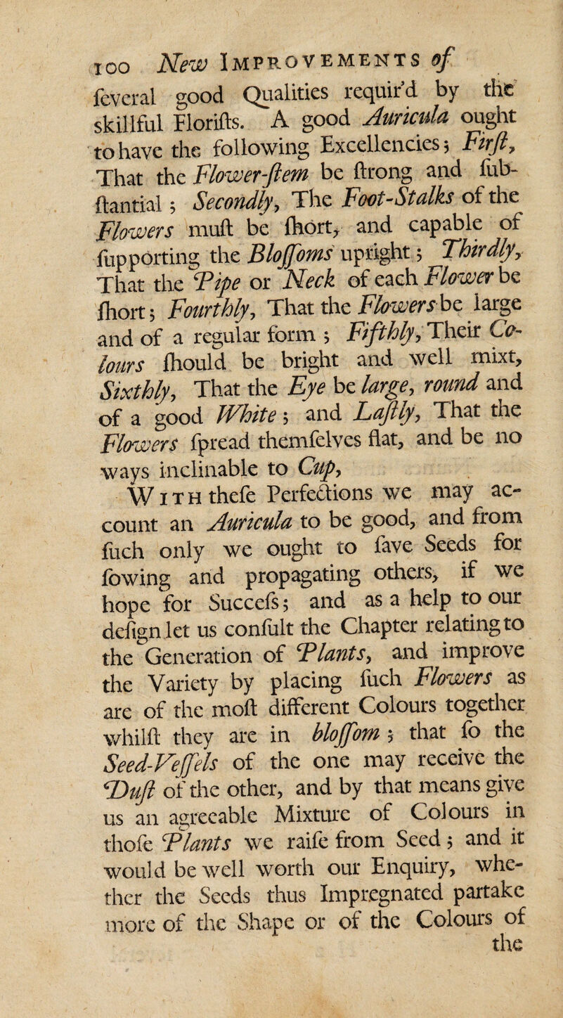 fevcral good Qualities requir’d by the skillful Florifts. A good Auricula ought to have the following Excellencies; Firjl, That the Flower-ftem be ftrong and fub- ftantial; Secondly, The Foot-Stalks of the Flowers muft be fhort, and capable of flip porting the Blojfoms upright; Thirdly, That the Fife or Neck of each Flower be fhort; Fourthly, That the hlowers be iarge and of a regular form ; Fifthly, Their Co¬ lours fhould be bright and well rnixt. Sixthly, That the Eye be large, round and of a good White; and Lafiiy, That tne Flowers fpread themfelves flat, and be no ways inclinable to Cup, With thefe Perfections we may ac¬ count an Auricula to be good, and from Etch only we ought to lave Seeds for lowing and propagating others, if we hope for Succels; and as a help to our defign let us confult the Chapter relating to the Generation of ‘Plants, and improve the Variety by placing fuch Flowers as are of the moil different Colours together whilft they are in bloffom ; that fo the Seed-Veffels of the one may receive the P>uft of the other, and by that means give us an agreeable Mixture of Colours in thofe Plants we raife from Seed ; and it would be well worth our Enquiry, whe¬ ther the Seeds thus Impregnated partake more of the Shape or of the Colours of