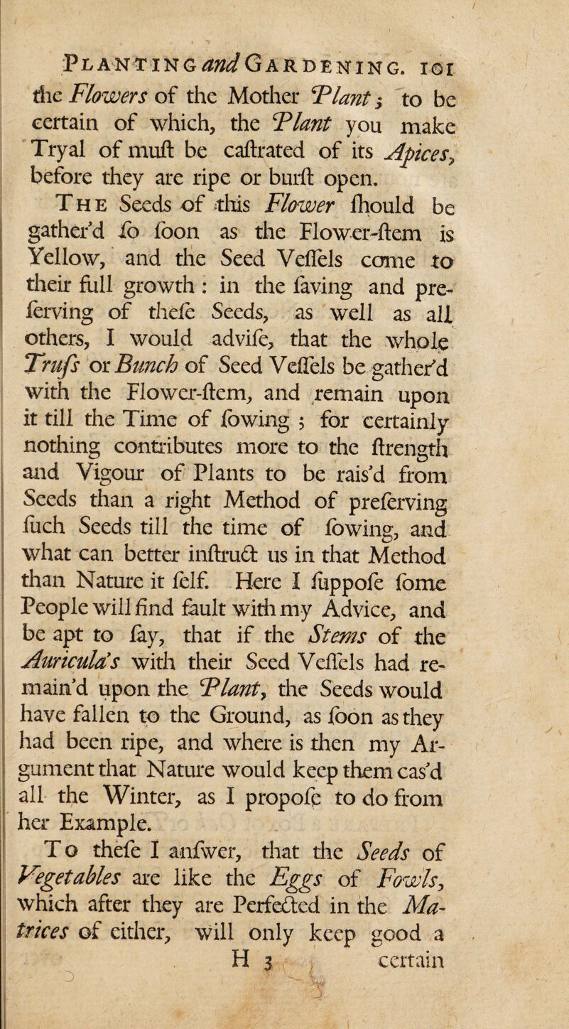 die Flowers of the Mother ‘Plant j to be certain of which, the Plant you make Tryal of muft be caftrated of its Apices, before they are ripe or burft open. The Seeds of this Flower ihould be gather'd io foon as the Flower-ftem is Yellow, and the Seed Veflels come to their full growth : in the laving and pre- lerving of thele Seeds, as well as all others, I would advife, that the whole Trufs ox Bunch of Seed Veffels be gather’d with the Flower-ftem, and remain upon it till the Time of lowing 5 for certainly nothing contributes more to the ftrength and Vigour of Plants to be rais’d from Seeds than a right Method of preferving luch Seeds till the time of lowing, and what can better inftrud us in that Method than Nature it lelf. Here I luppole lome People will find fault with my Advice, and be apt to lay, that if the Stems of the Auriculas with their Seed Veflels had re¬ main’d upon the Plants the Seeds would have fallen to the Ground, as loon as they had been ripe, and where is then my Ar¬ gument that Nature would keep them cas’d all the Winter, as I propofe to do from her Example. T o thefe I anfwer, that the Seeds of Vegetables are like the Eggs of Fowls, which after they are Perfected in the Ma¬ trices of either, will only keep good a H 3 certain . V..„. | - A- * ■ - j^V. ■ .i , •