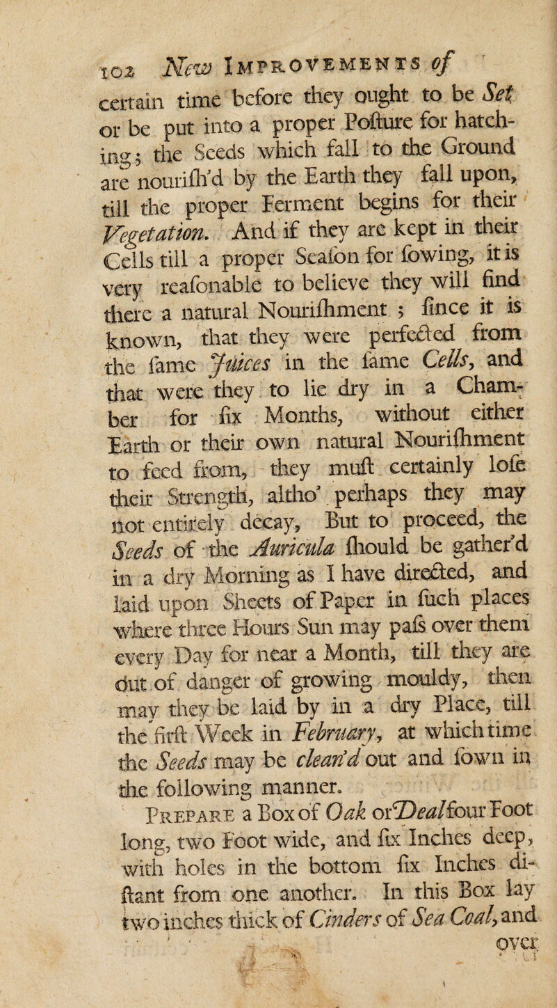 certain time before they ought to be Set or be put into a proper Pofture for hatch¬ ing , the Seeds which fall to the Ground are nourilh’d by the Earth they fall upon, till the proper Ferment begins for their Vegetation. And if they are kept in their Cells till a proper Seaion for lowing, it is very reafonabie to believe they will find there a natural Nounlhment ; ftnee it is known, that they were perfeded from the fame Juices in the lame Cells, and that were they to lie dry in a Cham¬ ber for fix Months, without either Earth or their own natural Nourifhment to feed from, they muft certainly lole their Strength, altho’ perhaps they may not entirely decay, But to proceed, the Seeds of the Auricula Ihould be gather’d in a dry Morning as I have direded, and laid upon Sheets of Paper in fuch places where three Hours Sun may pals over them every Day for near a Month, till they are dut of danger of growing mouldy, then may they be laid by in a dry Place, till the'firfl Week in February, at which time the Seeds may be clean’d out and Iowa in the following manner. Prepare a Box of Oak oFDealfour Foot long, two foot wide, and fix Inches deep, with holes in the bottom fix Inches di- ftant from one another. In this Box lay two inches thick of Cinders of Sea Coal, and ‘ ■ , - over