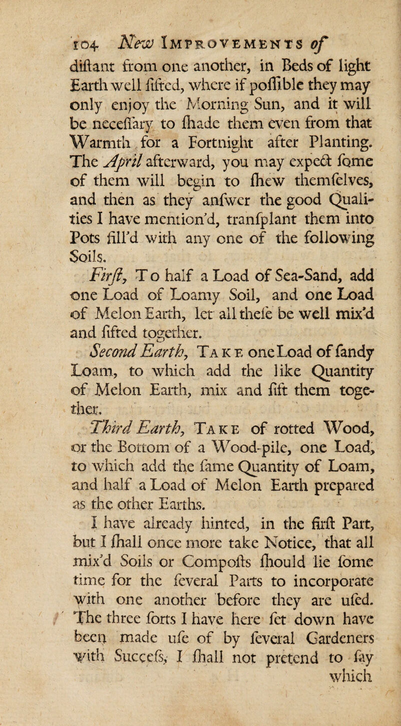 diftant from one another, in Beds of light Earth well fitted, where if pofllble they may only enjoy the Morning Sun, and it will be neceflary to thade them even from that Warmth for a Fortnight after Planting. The April afterward, you may expedf tome of them will begin to fhew themfelves, and then as they anfwer the good Quali¬ ties I have mention d, tranfplant them into Pots fill'd with any one of the following Soils. Firfty T o half a Load of Sea-Sand, add one Load of Loamy Soil, and one Load of Melon Earth, let all thefe be well mix’d and lifted together. Second Earth, Take one Load of Tandy Loam, to which add the like Quantity of Melon Earth, mix and lift them toge¬ ther. Third Earthy Take of rotted Wood, or the Bottom of a Wood-pile, one Load, to which add the fame Quantity of Loam, and half a Load of Melon Earth prepared as the other Earths. I have already hinted, in the firft Part, but I ftiall once more take Notice, that all mix'd Soils or Compofts fiiould lie feme time for the feveral Parts to incorporate with one another before they are uled. The three forts I have here let down have been made ufe of by feveral Gardeners With Succefs, I fliall not pretend to fay which
