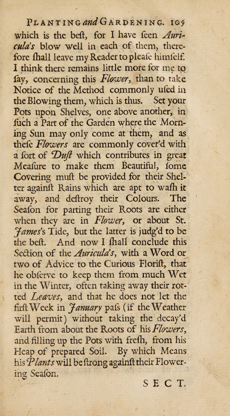 which is the heft, for I have feen Auri¬ culas blow well in each of them, there¬ fore fhall leave my Reader to pleafe himfelf. I think there remains little more for me to fay, concerning this Flower, than to take Notice of the Method commonly ufed in the Blowing them, which is thus. Set your Pots upon Shelves, one above another, in Jfuch a Part of the Garden where the Morn¬ ing Sun may only come at them, and as thefe Flowers are commonly cover'd with a fort of Dujl which contributes in great Meaiure to make them Beautiful, fome Covering miift be provided for their Shel¬ ter againft Rains which are apt to wafli it away, and deftroy their Colours. The Seafon for parting their Roots are either when they axe in Flower, or about St. James's Tide, but the latter is judg'd to be the beft. And now I fliall conclude this i Se&ion of the Auriculas, with a Word or two of Advice to the Curious Florift, that he oblerve to keep them from much Wet in the Winter, often taking av/ay their rot¬ ted Leaves, and that he does not let the firft Week in January pafs (if the Weather will permit) without taking the decay'd Earth from about the Roots of his Flowers, and filling up the Pots with frefh, from his Heap of prepared Soil. By which Means his Flants will be ftrong againft their Flower¬ ing Seafon. SECT.