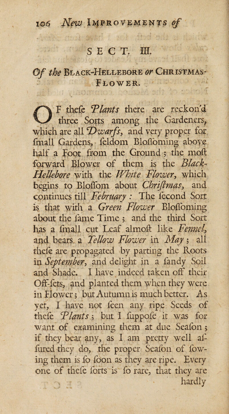 SECT. III. Of the Black-Hellebore or Christmas- Flower. OF thefe Plants there are reckon'd three Sorts among the Gardeners* which are all ‘Dwarfs, and very proper for frnail Gardens, feldom Blofloming above half a Foot from the Ground 5 the moft forward Blower of them is the Black- Hellebore with the White Flower, which begins to Bloffom about Chriftmas, and continues till February : The fecond Sort is that with a Green Flower Bloffoming about the fame Time 5 and the third Sort has a fmall cut Leaf almoft like Fennel, and bears a Fellow Flower in May 5 all theie are propagated by parting the Roots in September, and delight in a fandy Soil and Shade. I have indeed taken off their Off-fets, and planted them when they were in Flower 5 but Autumn is much better. As yet, I have not feen any ripe Seeds of thefe Flants 5 but I fuppofe it was for want of examining them at due Seafon > if they bear any, as I am pretty well al¬ lured they do, the proper Seafon of low¬ ing them is lb foon as they are ripe. Every one of thefe forts is fo rare, that they are ■\ r ' • hardly