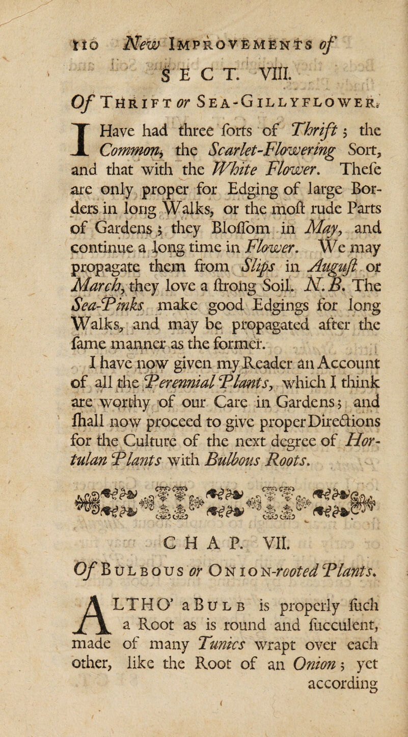 SEC T. VIII. O/THr ift or Sea-Gillyflower. I Have had three forts of Thrift $ the Common* the Scarlet-Flowering Sort, and that with the White Flower. Thefe are only proper for Edging of large Bor¬ ders in long Walks, or the moft rude Parts of Gardensj they BlofTom in May? and continue a long time in Flower. We may propagate them from Slips in Auguft or March, they love a ftrofrg Soil. A7. R. The Sea-Finks make good Edgings for long Walks, and may be propagated after the fame manner as the former. I have now given my Reader an Account of all the Ferennial Flants, which I think are worthy of our Care in Gardens 5 and fliall now proceed to give proper Dire&ions for the Culture of the next degree of Hor- tulan Flants with Bulbous Roots. V V &v .%.% CHAP. VII. Of Bulbous or Onio n-jrooted Flants. ALTHO’ aBuLB is properly fiich a Root as is round and fucculent, made of many Tunics wrapt over each other, like the Root of an Onion 5 yet according <