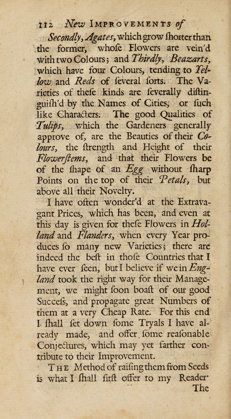 Secondly, Agates, which grow Ihorter than the former, whofe Flowers are vein d with two Colours $ and Thirdly, Beazarts, which have four Colours, tending to Tel* low and Reds of feveral forts. The Va¬ rieties of thefe kinds are feverally diftin- guifli’d by the Names of Cities, or fuch like Characters. The good Qualities of Tulips, which the Gardeners generally approve of, are the Beauties of their Co¬ lours, the ftrength and Height of their Flowerftems, and that their Flowers be of the ihape of an Egg without fliarp Points on the top of their 'Petals, but above all their Novelty. I have often wonder’d at the Extrava¬ gant Prices, which has been, and even at this day is given for thefe Flowers in Hol¬ land and Flanders, when every Year pro¬ duces fo many new Varieties $ there are indeed the beft in thofe Countries that I have ever feen, but I believe if we in Eng¬ land took the right way for their Manage¬ ment, we might foon boafl: of our good Sue cels, and propagate great Numbers of them at a very Cheap Rate. For this end I lhall fet down fome Tryals I have al¬ ready made, and offer, fome reafonable Conjectures, which may yet farther con¬ tribute to their Improvement. The Method of railing them from Seeds is what I fhall firft offer to my Reader The