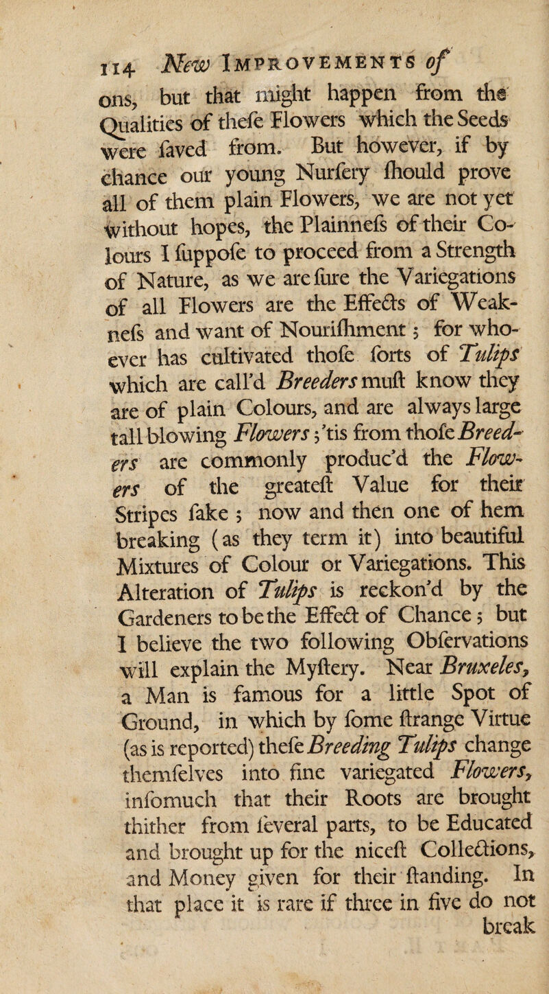 ons, but that might happen from the Qualities of thefe Flowers which the Seeds were faved from. But however, if by chance our young Nurfery Ihould prove all of them plain Flowers, we are not yet without hopes, the Plainnefs of their Co¬ lours 1 fuppofe to proceed from a Strength of Nature, as we arefure the Variegations of all Flowers are the Effects of Weak- nefs and want of Nourilhment; for who¬ ever has cultivated thofe forts of Tulips which are call’d Breeders mull know they are of plain Colours, and are always large tall blowing Flowers ;’tis from thofe Breed¬ ers are commonly produc’d the Flow- ers of the greateft Value for their Stripes fake ; now and then one of hem breaking (as they term it) into beautiful Mixtures of Colour or Variegations. This Alteration of Tulips is reckon’d by the Gardeners to be the Effect of Chance; but I believe the two following Obfervations will explain the Myftery. Near Bmxeles, a Man is famous for a little Spot of Ground, in which by fome ftrange Virtue (as is reported) thefe Breeding Tulips change themfelves into fine variegated Flowers, infomuch that their Roots are brought thither from ieveral parts, to be Educated and brought up for the niceft Collections, and Money given for their Handing. In that place it is rare if three in five do not break