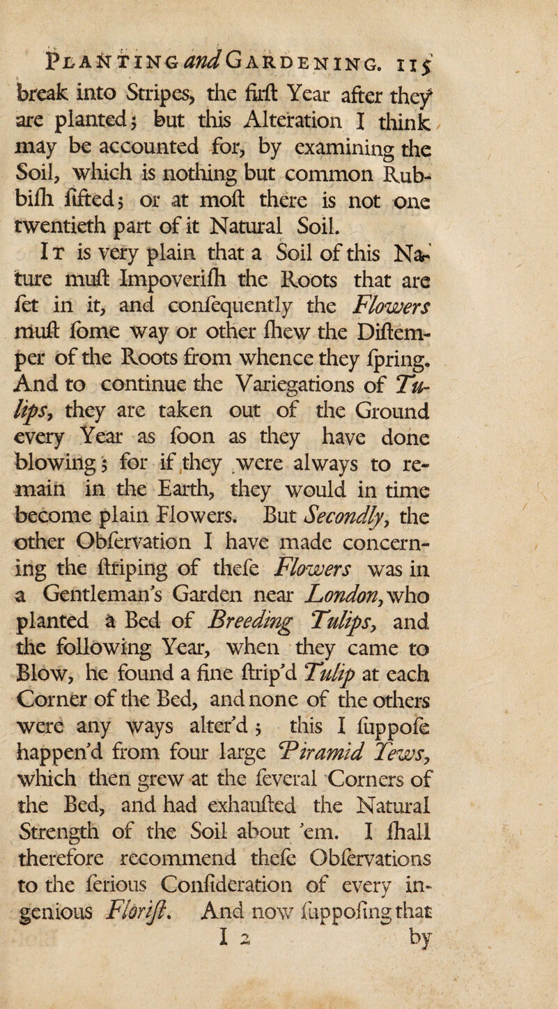 PtAfJTINGtf^GARDENING. 11$ ft ' * ' v r break into Stripes, the firft Year after they are planted; but this Alteration I think may be accounted for, by examining the Soil, which is nothing but common Rub- bifh lifted 5 or at molt there is not one twentieth part of it Natural Soil. I t is very plain that a Soil of this Nar ture muff Impoverilh the Roots that are let in it, and conlequently the Flowers muft fome way or other Ihew the Diftem- per of the Roots from whence they Ipring. And to continue the Variegations of Tu¬ lip s? they are taken out of the Ground every Year as foon as they have done blowing ; for if they were always to re¬ main in the Earth, they would in time become plain Flowers. But Secondly, the other Obfervation I have made concern¬ ing the ftriping of thefe Flowers was in a Gentlemans Garden near London,who planted a Bed of Breeding Tulips, and the following Year, when they came to Blow, he found a fine ftrip'd Tulip at each Corner of the Bed, and none of the others were any ways alter'd ; this I fuppofe happen'd from four large Fir amid Tews, which then grew at the feveral Corners of the Bed, and had exhaufted the Natural Strength of the Soil about 'em. I lhall therefore recommend thefe Obfervations to the ferious Confideration of every in¬ genious Fiorijl. And now fuppofing that I 2, by