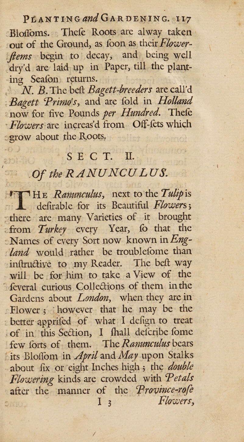 BloiToms. Thefe Roots are alway taken out of the Ground, as foon as their Flower- ferns begin to decay, and being well dry d are laid up in Paper, till the plant¬ ing Seafon returns. N. B. The belt Bagett-breeders are call'd Bagett Brimds, and are fold in Holland now for five Pounds per Hundred. Thefe Flowers are increas'd from Off-fets which grow about the Roots, SECT. II. Of the R ANUNCUL US H e Ranunculus, next to the Tulip is 1 definable for its Beautiful Flowers > there are many Varieties of it brought from Turkey every Year, fe> that the Names of every Sort now known in Eng¬ land would rather be troublefome than inftru&ive to my Reader. The belt way will be for him to take a View of the feveral curious Colleddons of them in the Gardens about London, when they are in Flower $ • however that he may be the better apprifed of what I defiign to treat of in this Se&ion, I fhall defcribe fiome few forts of them. The Ranunculus bears its Bloflbm in April and May upon Stalks about fix or eight Inches high 5 the double Flowering kinds are crowded with ^Petals after the manner of the Brovince-rofe I 3 Flowers, /