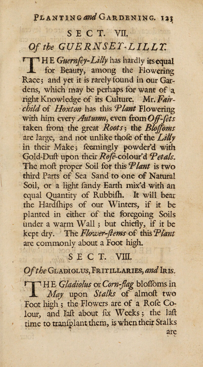 SECT. vn. Of the GUERNSET-LILLZ HE Guemfey-LiUy has hardly its equal X for Beauty, among the flowering Race 5 and yet it is rarely found in our Gar¬ dens, which may be perhaps for want of a right Knowledge of its Culture. Mr. Fair- child of Hoxton has this Plant Flowering with him every Autumn^ even from Offfets taken from the great Roots 5 the Blojfoms are large, and not unlike thofe of the Lilly in their Make; feemingly powder’d with Gold-Duft upon their Rofe-colomA Petals. The molt proper Soil for this Plant is two third Parts of Sea Sand to one of Natural Soil, or a light Tandy Earth mix’d with an equal Quantity of Rubbifh. It will bear the Hardlhips of our Winters, if it be planted in either of the foregoing Soils under a warm Wall 5 but chiefly, if it be kept dry. The Flower-f erns of this Plant are commonly about a Foot high. SECT. VIIL .. \ ■. • i.. . Of the Gladiolus, Fritillaries, and Iris. TH E Gladiolus or Corn-fag blofioms in May upon Stalks of almoft two Foot high 5 the Flowers are of a Rofe Co¬ lour, and laft about fix Weeks; the laft time to txanlplant them, is when their Stalks are