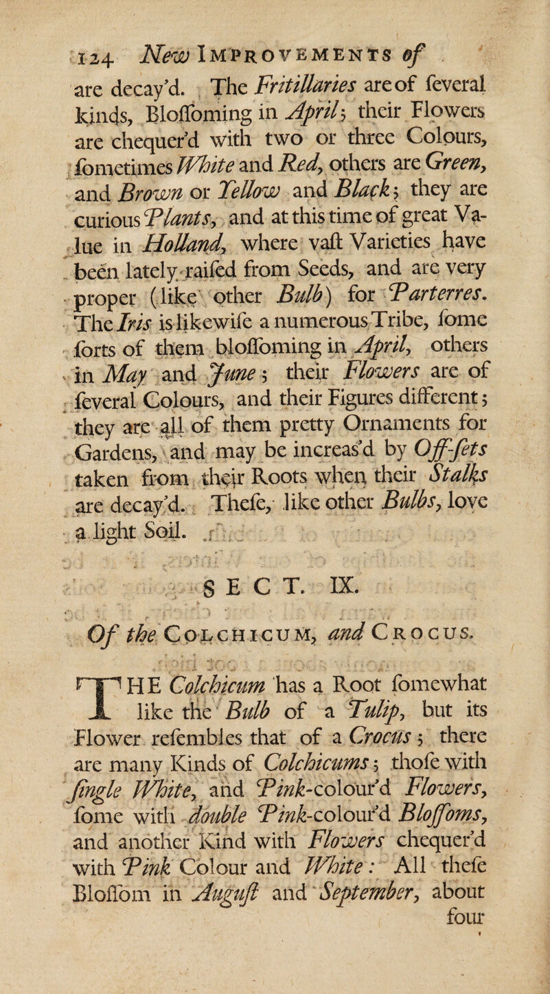 are decay’d. The Fritillaries are of feveral kinds, Bloffoming in April-, their Flowers are chequer’d with two or three Colours, fometimes Whits and Red, others are Green, and Brown or TeUow and Black; they are curious Tlants, and at this time of great V a- lue in Holland, where vaft Varieties have been lately raffed from Seeds, and are very proper (like other Bulb) for Tart erres. The Iris islikewife a numerous Tribe, lome forts of them bloffoming in April, others in May and June; their Flowers are of feveral Colours, and their Figures different; they are all of them pretty Ornaments for Gardens, and may be increas’d by Ojf-fets taken from their Roots when their Stalks are decay’d. Thefe,- like other Bulbs, love a light Soil, .f SECT. IX. Of the Colchicum, and Crocus. rn H E Colchicum has a Root fomewhat JL like the Bulb of a Tulip, but its Flower refembies that of a Crocus; there are many Kinds of Colchicums-, thole with Jingle White, and Tink-colour’d Flowers, fome with double Tink-colour’d Bloffoms, and another Kind with Flowers chequer’d with Tink Colour and White: All thefe Bloffom in Auguft and September, about