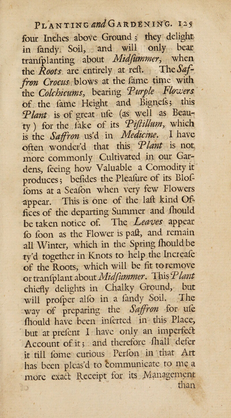 four Inches above Ground; they delight in fandy Soil, and will only bear tranfplanting about Midfumtner, when the Roots are entirely at reft. The Saf¬ fron Crocus blows at the fame time with the Colchicums, bearing Ruffle Flowers of the lame Height and Bignci's; this Riant is of great ule (as well as Beau¬ ty ) for the lake of its RiftiUum, which is the Saffron us'd in Medicine. I have often wonder’d that this Riant is not more commonly Cultivated in our Gar¬ dens, feeing how Valuable a Comodity it produces; beftdes the Pleafure of its Blof- loms at a Seafon when very few Flowers appear. This is one of the laft kind Of¬ fices of the departing Summer and lhould be taken notice of. The Leaves appear lb loon as the Flower is paft, and remain all Winter, which in the Spring lhould be ty’d together in Knots to help the Increafe of the Roots, which will be fit to remove or tranfplant about MidjliPirner. 1 his R lant chiefly delights in Chalky Ground, but will prolper alio in a fandy Soil. The way of preparing the Saffron for ule lhould have been inferred in this Place, but at prefent I have only an imperfect Account of it; and therefore Ihall defer it till fome curious Perfon in that Art has been pleas’d to ‘communicate to me a more exact Receipt for its Management