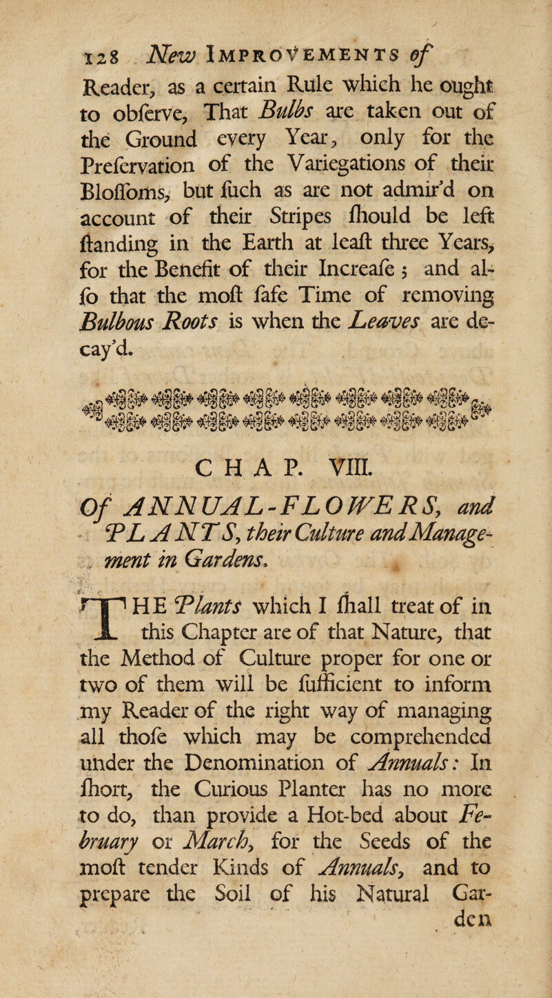 Reader, as a certain Rule which he ought to obferve, That Bulbs are taken out of the Ground every Year, only for the Prefervation of the Variegations of their Bloffoms, but fuch as are not admir'd on account of their Stripes Ihould be left (landing in the Earth at lead three Years, for the Benefit of their Increafe ; and al¬ io that the mod fafe Time of removing Bulbous Roots is when the Leaves are de¬ cay'd. CHAP. VIII. Of ANNUAL-FLOWERS, and PL ANTS, their Culture and Manage¬ ment in Gardens. rip HE Plants which I (hall treat of in JL this Chapter are of that Nature, that the Method of Culture proper for one or two of them will be fufficient to inform my Reader of the right way of managing all thofe which may be comprehended under the Denomination of Annuals: In fhort, the Curious Planter has no more to do, than provide a Hot-bed about Fe¬ bruary or March, for the Seeds of the mod tender Kinds of Annuals, and to prepare the Soil of his Natural Gar-