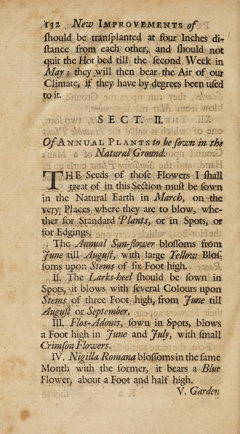 ■r-32 Improvements 0/ fhould be tranfplanted at four Inches di? fiance from each other, and fhould not quit the Hot bed till the fecond Week in May 5 they will then bear the Air of our Climate, if they have by degrees beenufed to it. SECT. H Of Annual Plants^ be fown in the Natural Ground. HE Seeds of thpfe Flowers I fhall JL treat of in this Se&ion muft be lbwn in the Natural Earth in Marchy on the very} Places where they are to blow, whe¬ ther for Standard or in Spots, or for Edgings, » The Annual Sun-flower bloflbms from Juno till Auguftj with large Fellow Blof ioms upon Stems of fix Foot high. IL The Larks-heel fhould be fown in Spots, it blows with feveral Colours upon Stems of three Foot high, from June till Augiifl or September, III. Flos-Adonisr fown in Sppts, blows a Foot high in June and Julyy with final l Crimfon Flowers. IV, Nigilla Romana bloflbms in the fame Month with the former, it bears a Blue Flower, about a Foot and half high. V. Garden
