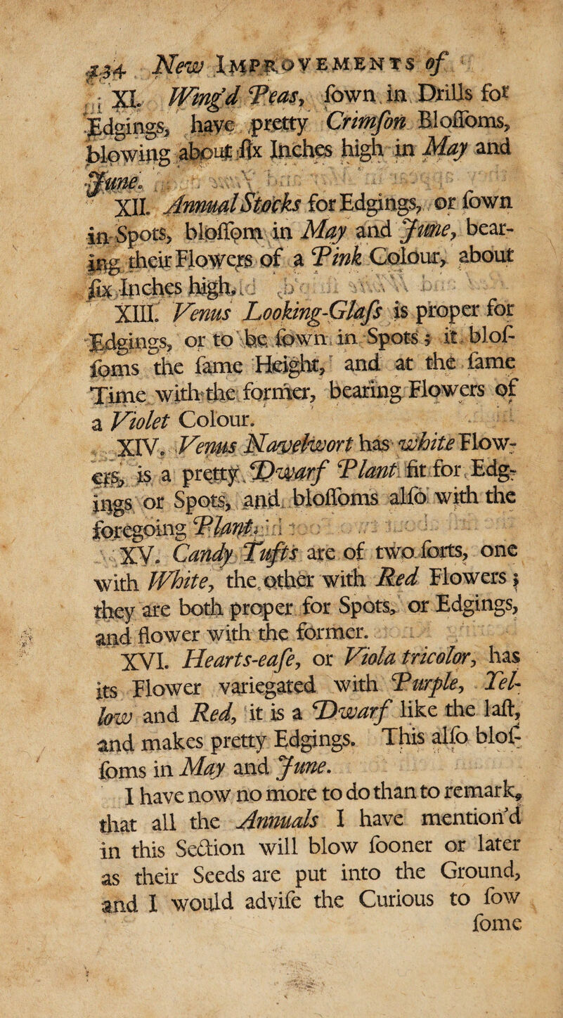 : XL Wing’d Teas, town. in. Drills fo* JEdgings, have .pretty Crimfon Blofloms, blowing about fix Inches high in May and •June. ;: . XII. Annual Stocks for Edgings, or town in Spots, bloflbnt in May and JiMie, bear¬ ing their Flower of a ‘Pink Colour, about fix Inches high.. XIII. Venus Looking-Glafs is proper for Edgings, or to be fown. in Spots 5 it blob fonts the fame Height, and at the tame Time with the former, bearing Flowers of a Violet Colour. XIV. Venus Narpelwort has white Flow¬ ers, h a pr ettf .‘B'Warf Riant fit for Edg- ings or Spots, and blofloms alfo with the foregoing RlanV ■. : XV. Candy Tufts are of two forts, one with White, the. other with Red Flowers > they are both proper for Spots, or Edgings, and flower with the former. XVI. Hearts-eafe, or Viola tricolor, has its Flower variegated with Turple, Tel- low and Red, it is a Dwarf like the laft, and makes pretty Edgings. This alfo blol- foms in May and June. I have now no more to do than to remark^ that all the Annuals I have mention'd in this Se&ion will blow fooner or later as their Seeds are put into the Ground, and I would advife the Curious to fow fome