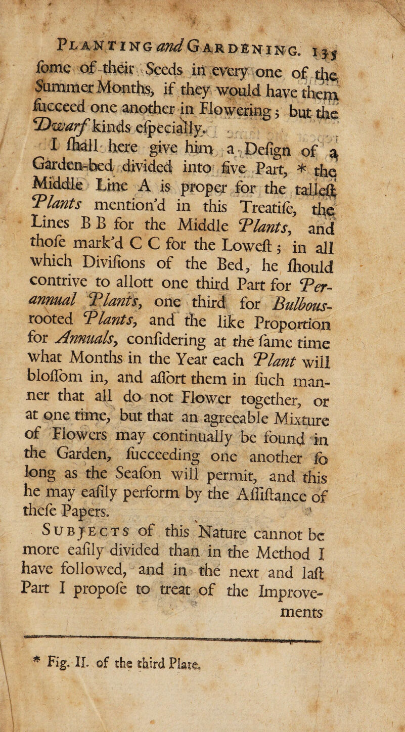 lome of their Seeds in every one of the Summer Months, if they would have them fucceed one another in flowering; but the kinds efpecially. , * I iliall here give him a Defign of 3 Garden-bed divided into five Part, * the Middle Line A is proper for the tall eft ^Plants mention’d in this Treadle, the Lines B B for the Middle Plants, and *hole mark’d C C for the Lowell; in all which Divilions of the Bed, he lhould contrive to allott one third Part for Per- annual Plants, one third for Bulbmis- rooted Plants, and the like Proportion for Annuals, conlidering at the lame time what Months in the Year each Plant will blollbm in, and aflort them in fuch man¬ ner that all do not Flower together, or at one time, but that an agreeable Mixture of Flowers may continually be found in the Garden, fucceeding one another lb long as the Seafon will permit, and this he may eafily perform by the Alfiftance of thefe Papers. Subjects of this Nature cannot be more eafily divided than in the Method I have followed, and in the next and laft Part I propole to treat of the Improve¬ ments * Fig. II, of the third Plate,